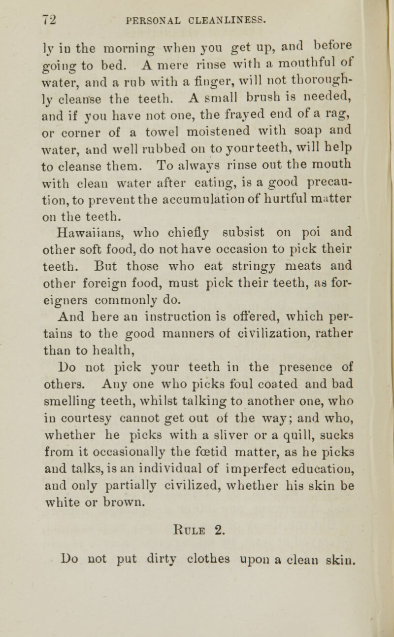 ]y in the morning when you get up, and before going to bed. A mere rinse with a mouthful oi water, and a rub with a finger, will not thorough- ly cleanse the teeth. A small brush is needed, and if you have not one, the frayed end of a rag, or corner of a towel moistened with soap and water, and well rubbed on toyourteeth, will help to cleanse them. To always rinse out the mouth with clean water after eating, is a good precau- tion, to prevent the accumulation of hurtful matter on the teeth. Hawaiians, who chiefly subsist on poi and other soft food, do not have occasion to pick their teeth. But those who eat stringy meats and other foreign food, must pick their teeth, as for- eigners commonly do. And here an instruction is offered, which per- tains to the good manners of civilization, rather than to health, Do not pick your teeth in the presence of others. Any one who picks foul coated and bad smelling teeth, whilst talking to another one, who iu courtesy cannot get out of the way; and who, whether he picks with a sliver or a quill, sucks from it occasionally the foetid matter, as he picks and talks, is an individual of imperfect education, and only partially civilized, whether his skin be white or brown. Rule 2. Do not put dirty clothes upon a clean skin.