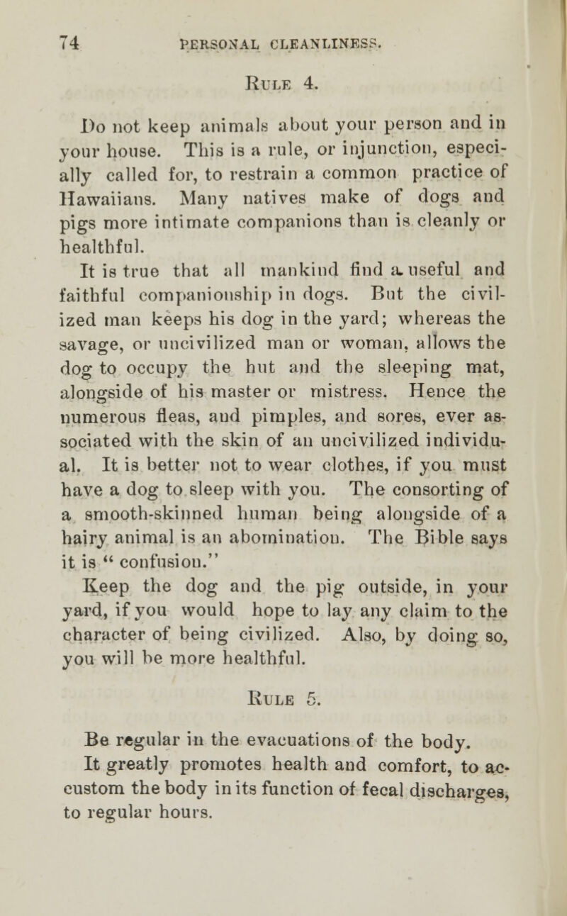 Rule 4. Do not keep animals about your person and in your house. This is a rule, or injunction, especi- ally called for, to restrain a common practice of Hawaii ana. Many natives make of dogs and pigs more intimate companions than is cleanly or healthful. It is true that all mankind find a. useful and faithful companionship in dogs. But the civil- ized man keeps his dog in the yard; whereas the savage, or uncivilized man or woman, allows the dog to occupy the hut and the sleeping mat, alongside of his master or mistress. Hence the numerous fleas, and pimples, and sores, ever as- sociated with the skin of an uncivilized individu- al. It is better not to wear clothes, if you must have a dog to sleep with you. The consorting of a smooth-skinned human being alongside of a hairy animal is an abomination. The Bible says it is  confusiou. Keep the dog and the pig outside, in your yard, if you would hope to lay any claim to the character of being civilized. Also, by doing so, you will be more healthful. Rule 5. Be regular in the evacuations of the body. It greatly promotes health and comfort, to ac- custom the body in its function of fecal discharges, to regular hours.