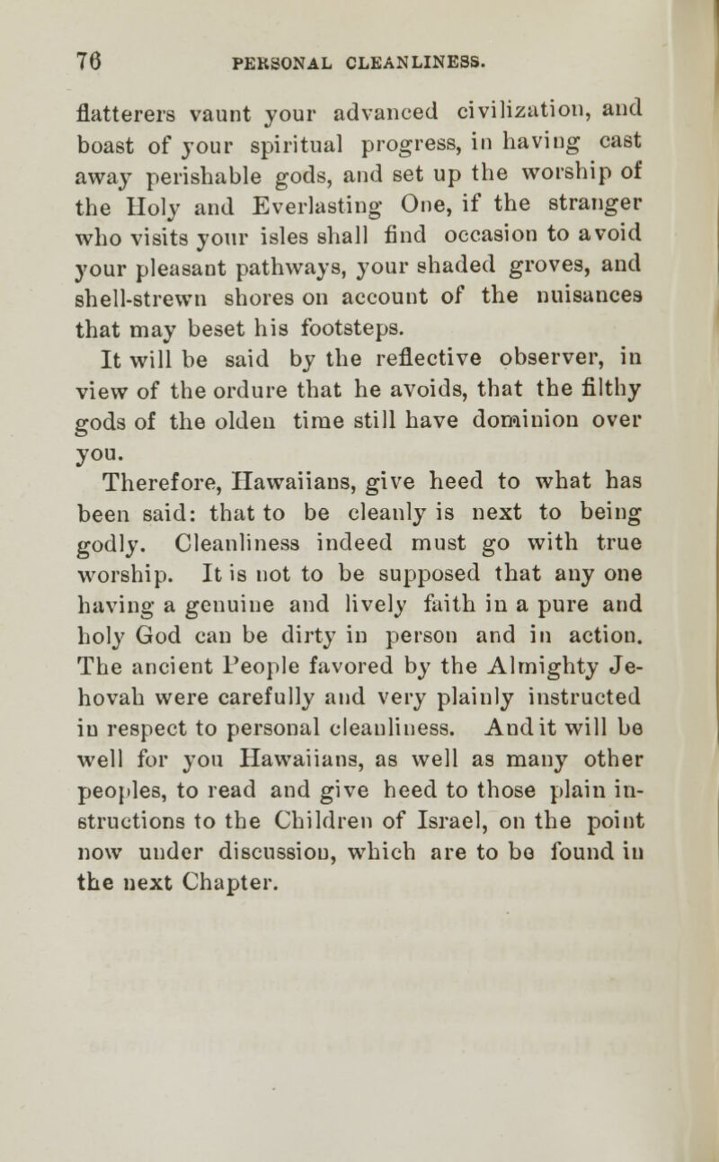 flatterers vaunt your advanced civilization, and boast of your spiritual progress, in having cast away perishable gods, and set up the worship of the Holy and Everlasting One, if the stranger who visits your isles shall find occasion to avoid your pleasant pathways, your shaded groves, and shell-strewn shores on account of the nuisances that may beset his footsteps. It will be said by the reflective observer, in view of the ordure that he avoids, that the filthy gods of the olden time still have dominion over you. Therefore, Hawaiians, give heed to what has been said: that to be cleanly is next to being godly. Cleanliness indeed must go with true worship. It is not to be supposed that any one having a genuine and lively faith in a pure and holy God can be dirty in person and in action. The ancient People favored by the Almighty Je- hovah were carefully and very plainly instructed iu respect to personal cleanliness. Audit will be well for you Hawaiians, as well as many other peoples, to read and give heed to those plain in- structions to the Children of Israel, on the point now under discussion, which are to be found iu the next Chapter.