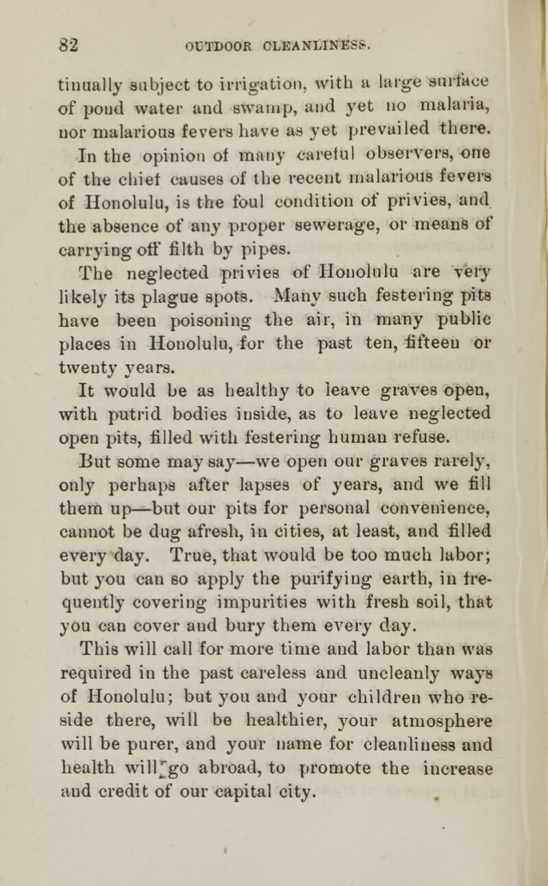 tinually subject to irrigation, with a large surface of poud water and swamp, and yet no malaria, nor malarious fevers have as yet prevailed there. In the opinion of many careful observers, one of the chief causes of the recent malarious fevers of Honolulu, is the foul condition of privies, and the absence of any proper sewerage, or means of carrying off filth by pipes. The neglected privies of Honolulu are very likely its plague spots. Many such festering pits have beeu poisoning the air, in many public places in Honolulu, for the past ten, fifteen or twenty years. It would be as healthy to leave graves open, with putrid bodies inside, as to leave neglected open pits, filled with festering human refuse. But some may say—we open our graves rarely, only perhaps after lapses of years, and we fill them up—but our pits for personal convenience, cannot be dug afresh, in cities, at least, and filled every day. True, that would be too much labor; but you can so apply the purifying earth, in fre- quently covering impurities with fresh soil, that you can cover and bury them every day. This will call for more time and labor than was required in the past careless and uncleanly ways of Honolulu; but you and your children who re- side there, will be healthier, your atmosphere will be purer, and your name for cleanliness and health will^go abroad, to promote the increase and credit of our capital city.