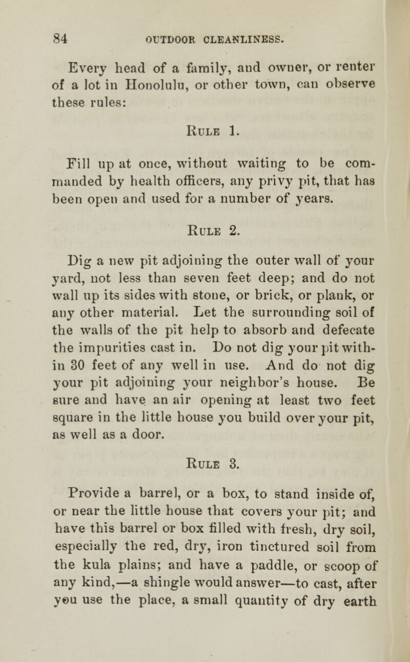 Every head of a family, and owner, or renter of a lot in Honolulu, or other town, can observe these rules: Rule 1. Fill up at once, without waiting to be com- manded by health officers, any privy pit, that has been open and used for a number of years. Rule 2. Dig a new pit adjoining the outer wall of your yard, not less than seven feet deep; and do not wall up its sides with stone, or brick, or plank, or any other material. Let the surrounding soil of the walls of the pit help to absorb and defecate the impurities cast in. Do not dig your pit with- in 30 feet of any well in use. And do not dig your pit adjoining your neighbor's house. Be sure and have an air opening at least two feet square in the little house you build over your pit, as well as a door. Rule 3. Provide a barrel, or a box, to stand inside of, or near the little house that covers your pit; and have this barrel or box filled with fresh, dry soil, especially the red, dry, iron tinctured soil from the kula plains; and have a paddle, or scoop of any kind,—a shingle would answer—to cast, after you use the place, a small quantity of dry earth