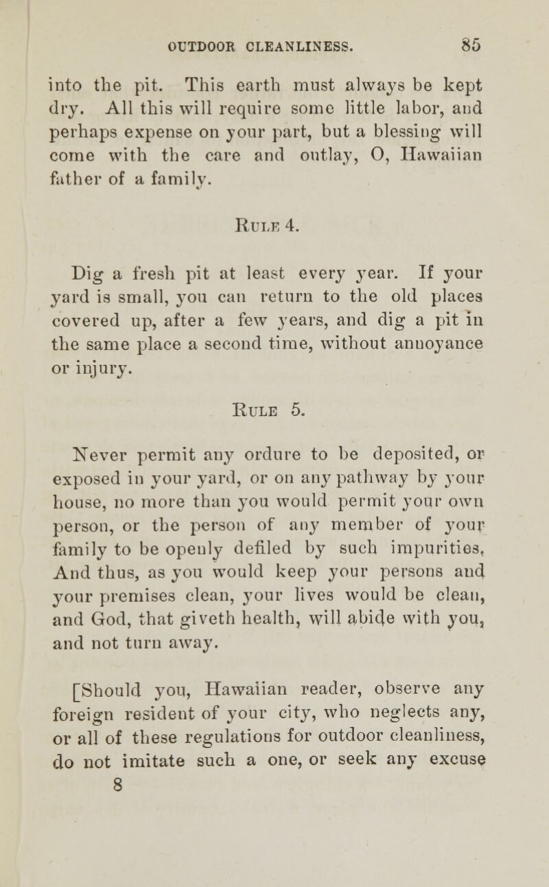 into the pit. This earth must always be kept dry. All this will require some little labor, and perhaps expense on your part, but a blessing will come with the care and outlay, O, Hawaiian father of a family. Rule 4. Dig a fresh pit at least every year. If your yard is small, you can return to the old places covered up, after a few years, and dig a pit in the same place a second time, without anuoyance or injury. Rule 5. Never permit any ordure to be deposited, or exposed in your yard, or on any pathway by your house, no more than you would permit your own person, or the person of any member of your family to be openly defiled by such impurities, And thus, as you would keep your persons and your premises clean, }'our lives would be clean, and God, that giveth health, will abide with you, and not turn away. [Should you, Hawaiian reader, observe any foreign resident of your city, who neglects any, or all of these regulations for outdoor cleanliness, do not imitate such a one, or seek any excuse 8