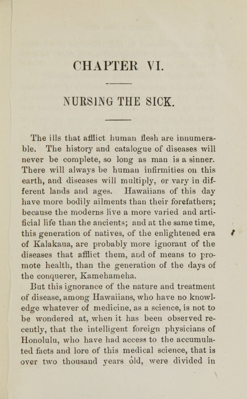 CHAPTER VI. NURSING THE SICK. The ills that afflict human flesh are innumera- ble. The history and catalogue of diseases will never be complete, so long as man is a sinner. There will always be human infirmities on this earth, and diseases will multiply, or vary in dif- ferent lands and ages. Hawaiians of this day have more bodily ailments than their forefathers; because the moderns live a more varied and arti- ficial life than the ancients; and at the same time, this generation of natives, of the enlightened era of Kalakaua, are probably more ignorant of the diseases that afflict them, and of means to pro- mote health, than the generation of the days of the conquerer, Kamehameha. But this ignorance of the nature and treatment of disease, among Hawaiians, who have no knowl- edge whatever of medicine, as a science, is not to be wondered at, when it has been observed re- cently, that the intelligent foreign physicians of Honolulu, who have had access to the accumula- ted facts and lore of this medical science, that is over two thousand years old, were divided in