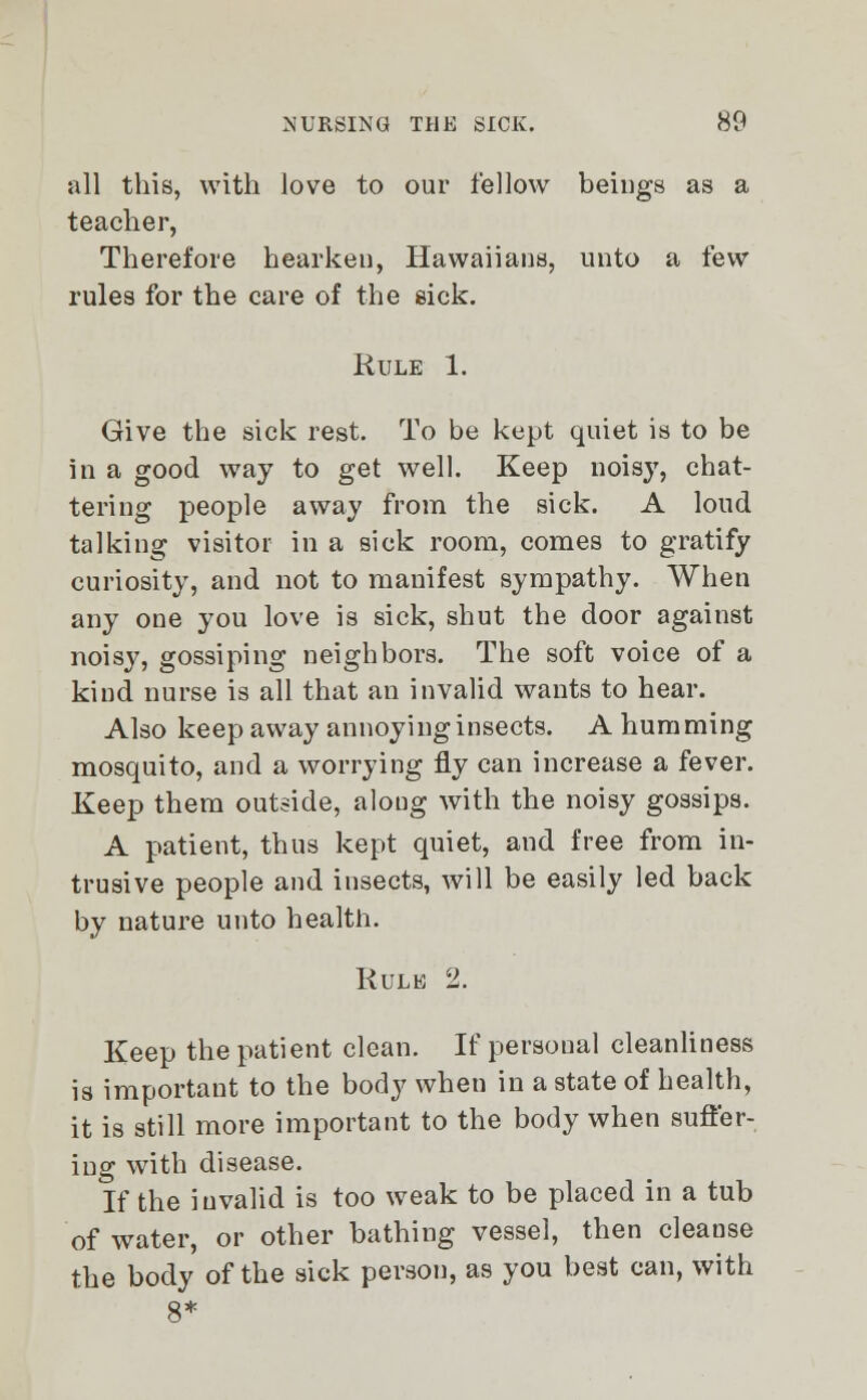 all this, with love to our fellow beings as a teacher, Therefore hearken, Hawaiians, unto a few rules for the care of the sick. Rule 1. Give the sick rest. To be kept quiet is to be in a good way to get well. Keep noisy, chat- tering people away from the sick. A loud talking visitor in a sick room, comes to gratify curiosity, and not to manifest sympathy. When any one you love is sick, shut the door against noisy, gossiping neighbors. The soft voice of a kind nurse is all that an invalid wants to hear. Also keep away annoying insects. A humming mosquito, and a worrying fly can increase a fever. Keep them outside, along with the noisy gossips. A patient, thus kept quiet, and free from in- trusive people and insects, will be easily led back by nature unto health. Kulk 2. Keep the patient clean. If personal cleanliness is important to the body when in a state of health, it is still more important to the body when suffer- ing with disease. If the invalid is too weak to be placed in a tub of water, or other bathing vessel, then cleanse the body of the sick person, as you best can, with