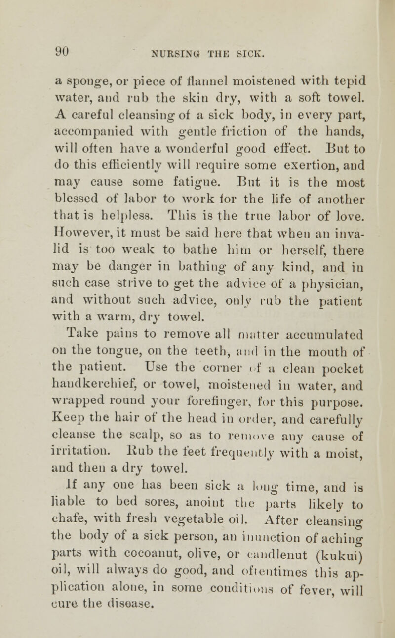 a sponge, or piece of flannel moistened with tepid water, and rub the skin dry, with a soft towel. A careful cleansing of a sick body, in every part, accompanied with gentle friction of the hands, will often have a wonderful good effect. But to do this efficiently will require some exertion, and may cause some fatigue. But it is the most blessed of labor to work for the life of another that is helpless. This is the true labor of love. However, it must be said here that when an inva- lid is too weak to bathe him or herself, there may be danger in bathing of any kind, and in such case strive to get the advice of a physician, and without such advice, only nib the patient with a warm, dry towel. Take pains to remove all matter accumulated on the tongue, on the teeth, and in the mouth of the patient. Use the corner of a clean pocket handkerchief, or towel, moistened in water, and wrapped round your forefinger, for this purpose. Keep the hair of the head in order, and carefully cleanse the scalp, so as to remove any cause of irritation. Hub the feet frequently with a moist, and then a dry towel. If any oue has been sick a long time, and is liable to bed sores, anoint the parts likely to chafe, with fresh vegetable oil. After cleansing the body of a sick person, an inunction of aching parts with cocoanut, olive, or candlenut (kukui) oil, will always do good, and oftentimes this ap- plication alone, in some conditions of fever will cure the disease.