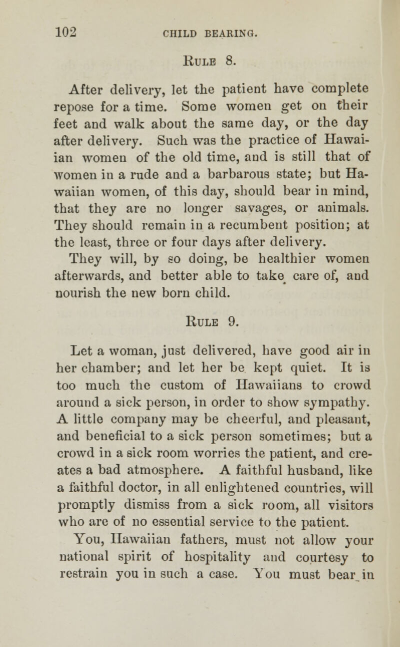 Rule 8. After delivery, let the patient have complete repose for a time. Some women get on their feet and walk about the same day, or the day after delivery. Such was the practice of Hawai- ian women of the old time, and is still that of women in a rude and a barbarous state; but Ha- waiian women, of this day, should bear in mind, that they are no longer savages, or animals. They should remain in a recumbent position; at the least, three or four days after delivery. They will, by so doing, be healthier women afterwards, and better able to take^ care of, and nourish the new born child. Rule 9. Let a woman, just delivered, have good air in her chamber; and let her be kept quiet. It is too much the custom of Hawaiians to crowd around a sick person, in order to show sympathy. A little company may be cheerful, and pleasant, and beneficial to a sick person sometimes; but a crowd in a sick room worries the patient, and cre- ates a bad atmosphere. A faithful husband, like a faithful doctor, in all enlightened countries, will promptly dismiss from a sick room, all visitors who are of no essential service to the patient. You, Hawaiian fathers, must not allow your national spirit of hospitality and courtesy to restrain you in such a case. You must bear in