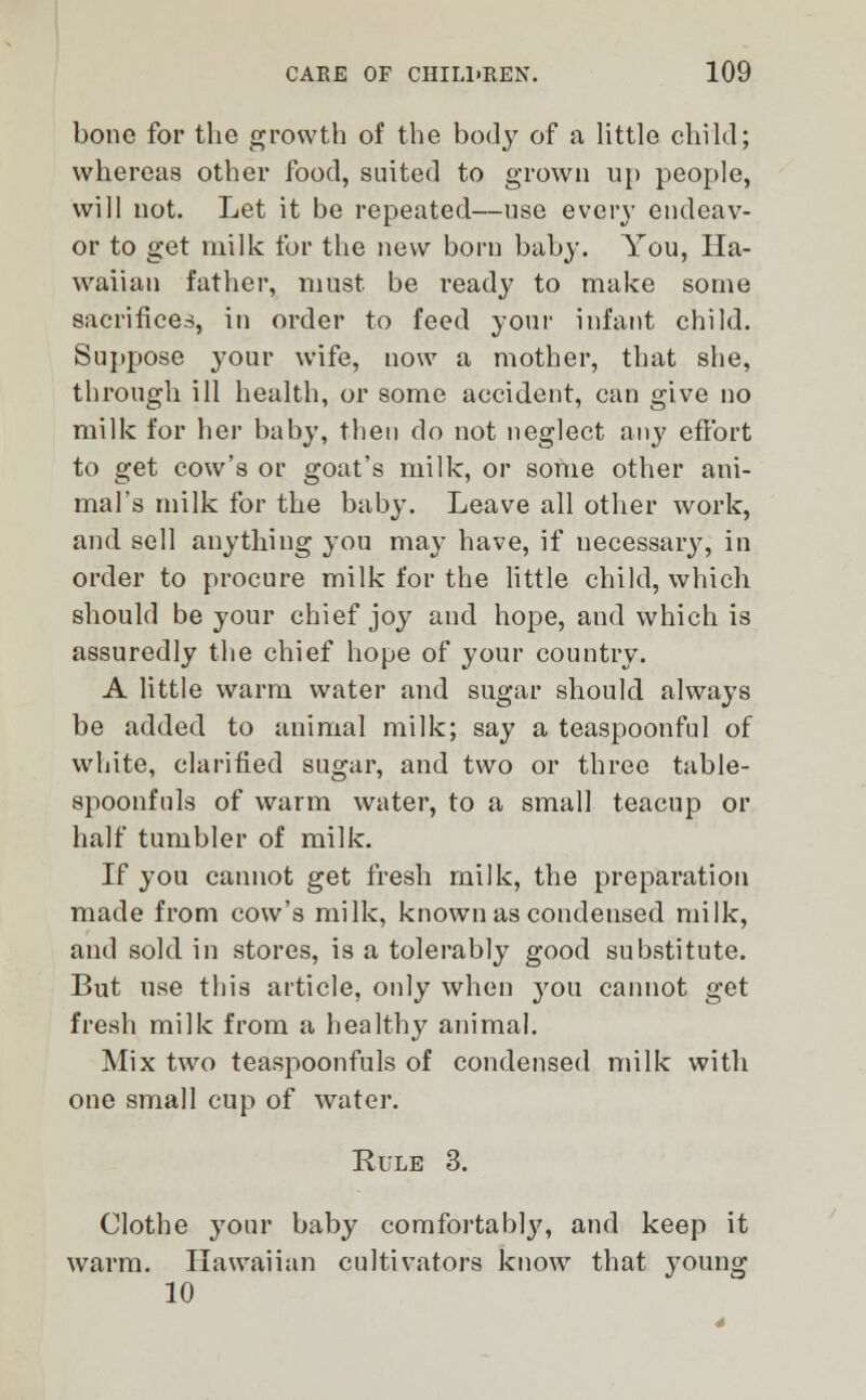 bone for the growth of the body of a little child; whereas other food, suited to grown up people, will not. Let it be repeated—use every endeav- or to get milk for the \\qw born baby. You, Ha- waiian father, must, be ready to make some sacrifices, in order to feed your infant child. Suppose 3'our wife, now a mother, that she, through ill health, or some accident, can give no milk for her baby, then do not neglect any effort to get cow's or goat's milk, or some other ani- mal's milk for the baby. Leave all other work, and sell anything you may have, if uecessary, in order to procure milk for the little child, which should be your chief joy and hope, and which is assuredly the chief hope of your country. A little warm water and sugar should always be added to animal milk; say a teaspoonful of white, clarified sugar, and two or three table- spoonfuls of warm water, to a small teacup or half tumbler of milk. If you cannot get fresh milk, the preparation made from cow's milk, known as condensed milk, and sold in stores, is a tolerably good substitute. But use this article, only when you cannot get fresh milk from a healthy animal. Mix two teaspoonfuls of condensed milk with one small cup of water. Rule 3. Clothe your baby comfortabty, and keep it warm. Hawaiian cultivators know that young 10