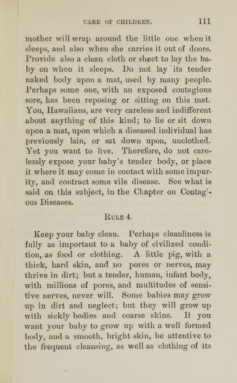 mother will wrap around the little one when it sleeps, and also when she carries it out of doors. Provide also a clean cloth or sheet to lay the ba- by on when it sleeps. Do not lay its tender naked body upon a mat, used by many people. Perhaps some one, with an exposed contagious sore, has been reposing or sitting on this mat. You, Hawaiians, are very careless and indifferent about anything of this kind; to lie or sit down upon a mat, upon which a diseased individual has previously lain, or sat down upon, unclothed. Yet you want to live. Therefore, do not care- lessly expose your baby's tender body, or place it where it may come in contact with some impur- ity, and contract some vile disease. See what is said on this subject, in the Chapter on Contag:- ous Diseases. Rule 4. Keep your baby clean. Perhaps cleanliness is fully as important to a baby of civilized condi- tion, as food or clothing. A little pig, with a thick, hard skin, and no pores or nerves, may thrive in dirt; but a tender, human, infant body, with millions of pores, and multitudes of sensi- tive nerves, never will. Some babies may grow up in dirt and neglect; but they will grow up with sickly bodies and coarse skins. If you want your baby to grow up with a well formed body, and a smooth, bright skin, be attentive to the frequent cleansing, as well as clothing of its