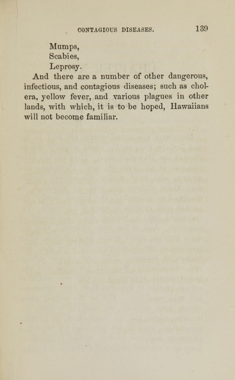 Mumps, Scabies, Leprosy. And there are a number of other dangerous, infectious, and contagious diseases; such as chol- era, yellow fever, and various plagues in other lands, with which, it is to be hoped, Hawaiians will not become familiar.