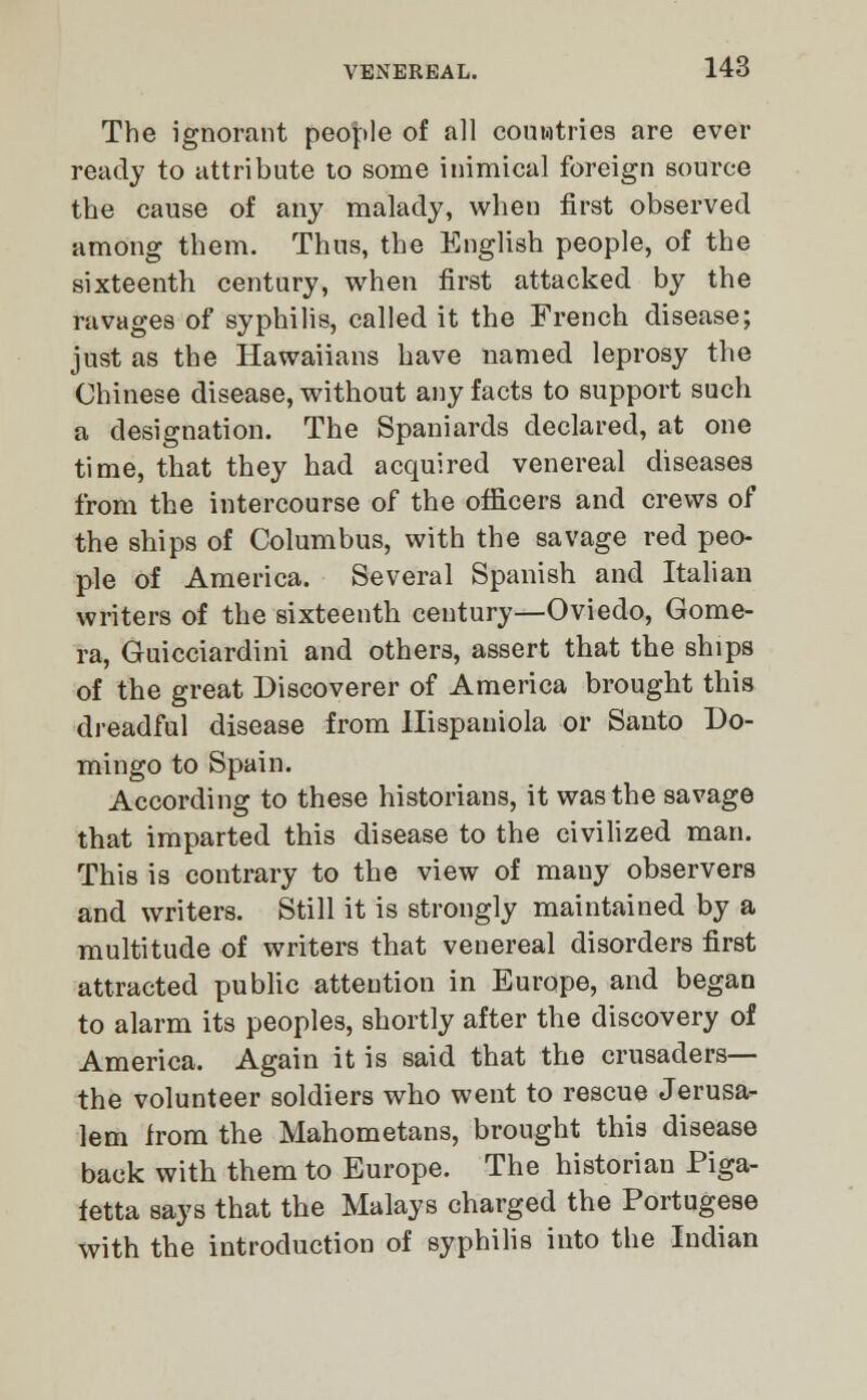 The ignorant people of all couwtries are ever ready to attribute to some inimical foreign source the cause of any malady, when first observed among them. Thus, the English people, of the sixteenth century, when first attacked by the ravages of syphilis, called it the French disease; just as the Hawaiians have named leprosy the Chinese disease, without any facts to support such a designation. The Spaniards declared, at one time, that they had acquired venereal diseases from the intercourse of the officers and crews of the ships of Columbus, with the savage red peo- ple of America. Several Spanish and Italian writers of the sixteenth century—Oviedo, Gome- ra, Guicciardini and others, assert that the ships of the great Discoverer of America brought this dreadful disease from Ilispauiola or Santo Do- mingo to Spain. According to these historians, it was the savage that imparted this disease to the civilized man. This is contrary to the view of many observers and writers. Still it is strongly maintained by a multitude of writers that venereal disorders first attracted public attention in Europe, and began to alarm its peoples, shortly after the discovery of America. Again it is said that the crusaders— the volunteer soldiers who went to rescue Jerusa- lem from the Mahometans, brought this disease back with them to Europe. The historian Piga- fetta says that the Malays charged the Portugese with the introduction of syphilis into the Indian