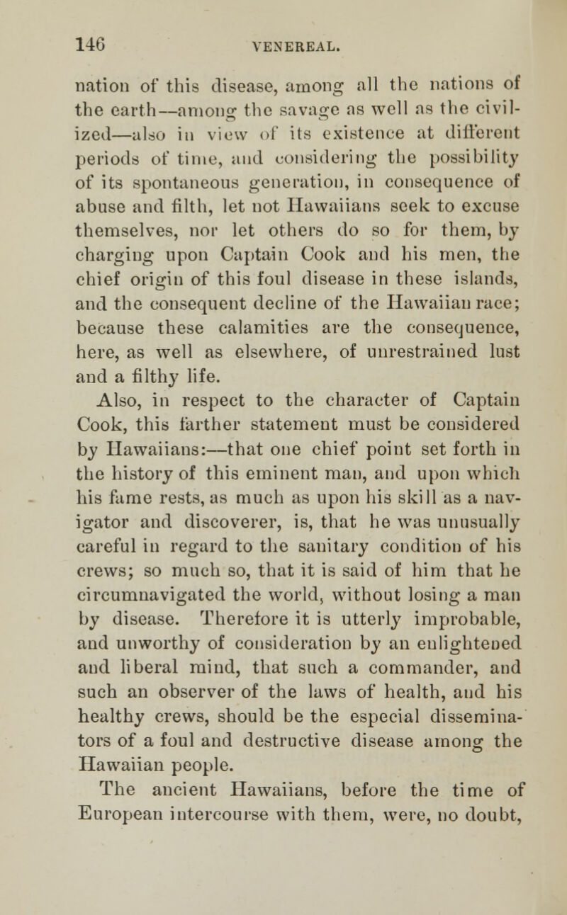 nation of this disease, among all the nations of the earth—among the savage as well as the civil- ized—also in view of its existence at different periods of time, and considering the possibility of its spontaneous generation, in consequence of abuse and filth, let not Hawaiians seek to excuse themselves, nor let others do so for them, by charging upon Captain Cook and his men, the chief origin of this foul disease in these islands, and the consequent decline of the Hawaiian race; because these calamities are the consequence, here, as well as elsewhere, of unrestrained lust and a filthy life. Also, in respect to the character of Captain Cook, this farther statement must be considered by Hawaiians:—that one chief point set forth in the history of this eminent man, and upon which his fame rests, as much as upon his skill as a nav- igator and discoverer, is, that he was unusually careful in regard to the sanitary condition of his crews; so much so, that it is said of him that he circumnavigated the world, without losing a man by disease. Therefore it is utterly improbable, and unworthy of consideration by an enlightened and liberal mind, that such a commander, and such an observer of the laws of health, aud his healthy crews, should be the especial dissemina- tors of a foul and destructive disease among the Hawaiian people. The ancient Hawaiians, before the time of European intercourse with them, were, no doubt,