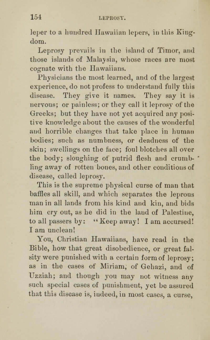 leper to a hundred Hawaiian lepers, in this King- dom. Leprosy prevails in the island of Timor, and those islands of Malaysia, whose races are most cognate with the Hawaiians. Physicians the most learned, and of the largest experience, do not profess to understand fully this disease. They give it names. They say it is nervous; or painless; or they call it leprosy of the Greeks; but they have not yet acquired any posi- tive knowledge about the causes of the wonderful and horrible changes that take place in human bodies; such as numbness, or deadness of the skin; swellings on the face; foul blotches all over the body; sloughing of putrid flesh and crumb- ling away of rotten bones, and other conditions of disease, called leprosy. This is the supreme physical curse of man that baffles all skill, and which separates the leprous man in all lands from his kind and kin, and bids him cry out, as he did in the laud of Palestine, to all passers by: Keep away! I am accursed! I am unclean! You, Christian Hawaiians, have read in the Bible, how that great disobedience, or great fal- sity were punished with a certain form of leprosy; as in the cases of Miriam, of Gehazi, and of Uzziah; and though you may not witness any such special cases of punishment, yet be assured that this disease is, iudeed, in most cases, a curse,