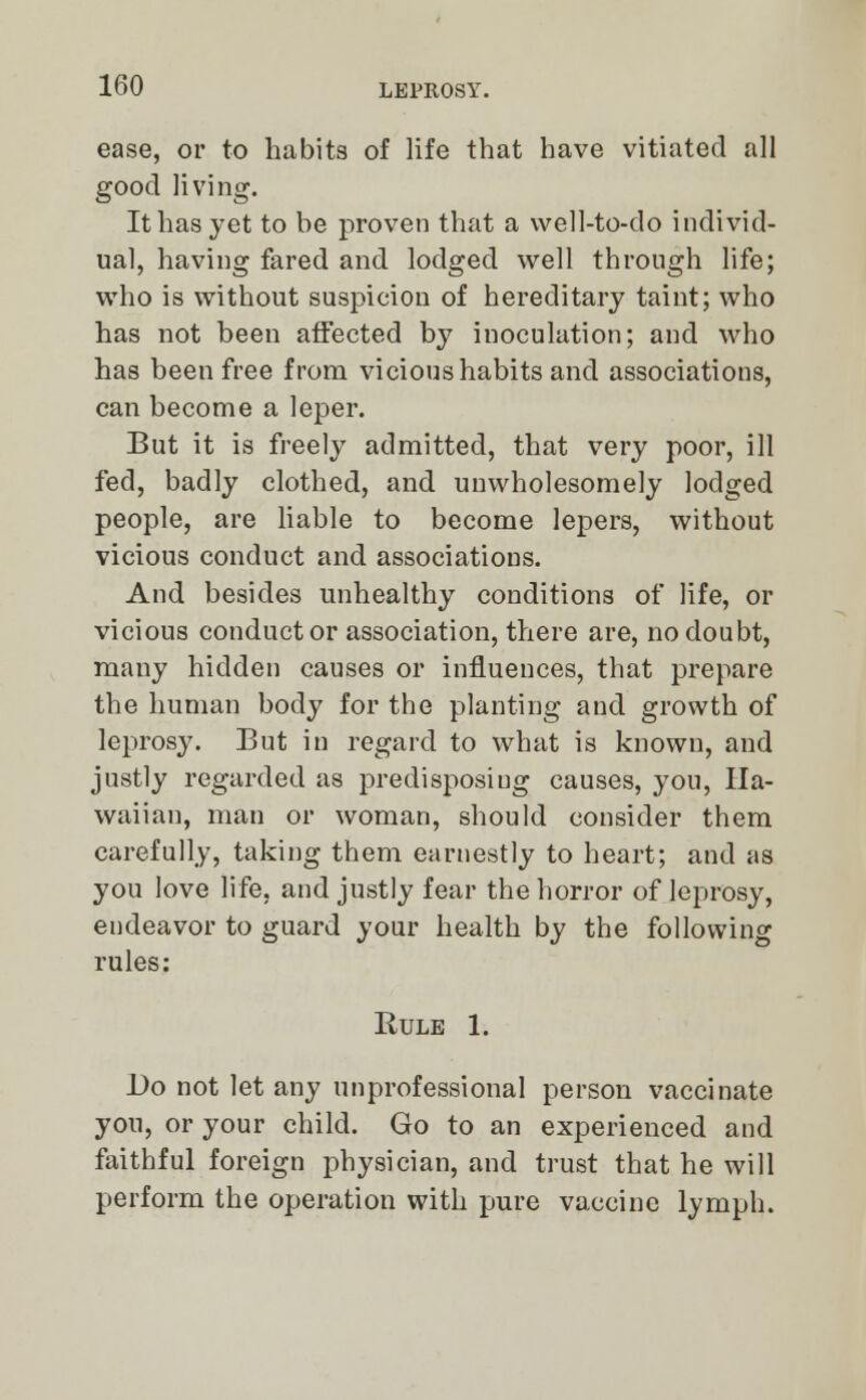 ease, or to habits of life that have vitiated all good living. It has yet to be proven that a well-to-do individ- ual, having fared and lodged well through life; who is without suspicion of hereditary taint; who has not been affected by inoculation; and who has been free from vicious habits and associations, can become a leper. But it is freely admitted, that very poor, ill fed, badly clothed, and unwholesomely lodged people, are liable to become lepers, without vicious conduct and associations. And besides unhealthy conditions of life, or vicious conductor association, there are, no doubt, many hidden causes or influences, that prepare the human body for the planting and growth of leprosy. But in regard to what is known, and justly regarded as predisposing causes, you, Ha- waiian, man or woman, should consider them carefully, taking them earnestly to heart; and as you love life, and justly fear the horror of leprosy, endeavor to guard your health by the following rules: Rule 1. l)o not let any unprofessional person vaccinate you, or your child. Go to an experienced and faithful foreign physician, and trust that he will perform the operation with pure vaccine lymph.