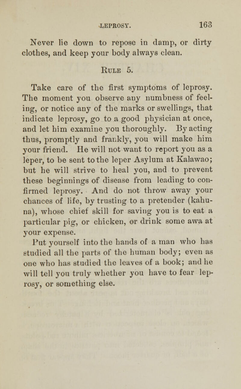 Never lie down to repose in damp, or dirty clothes, and keep your body always clean. Rule 5. Take care of the first symptoms of leprosy. The moment you observe any numbness of feel- ing, or notice any of the marks or swellings, that indicate leprosy, go to a good physician at once, and let him examine you thoroughly. By acting thus, promptly and frankly, you will make him your friend. He will not want to report you as a leper, to be sent to the leper Asylum at Kalawao; but he will strive to heal you, and to prevent these beginnings of disease from leading to con- firmed leprosy. And do not throw away your chances of life, by trusting to a pretender (kahu- na), whose chief skill for saving you is to eat a particular pig, or chicken, or drink some awa at your expense. Put yourself into the hands of a man who has studied all the parts of the human body; even as one who has studied the leaves of a book; and he will tell you truly whether you have to fear lep- rosy, or something else.