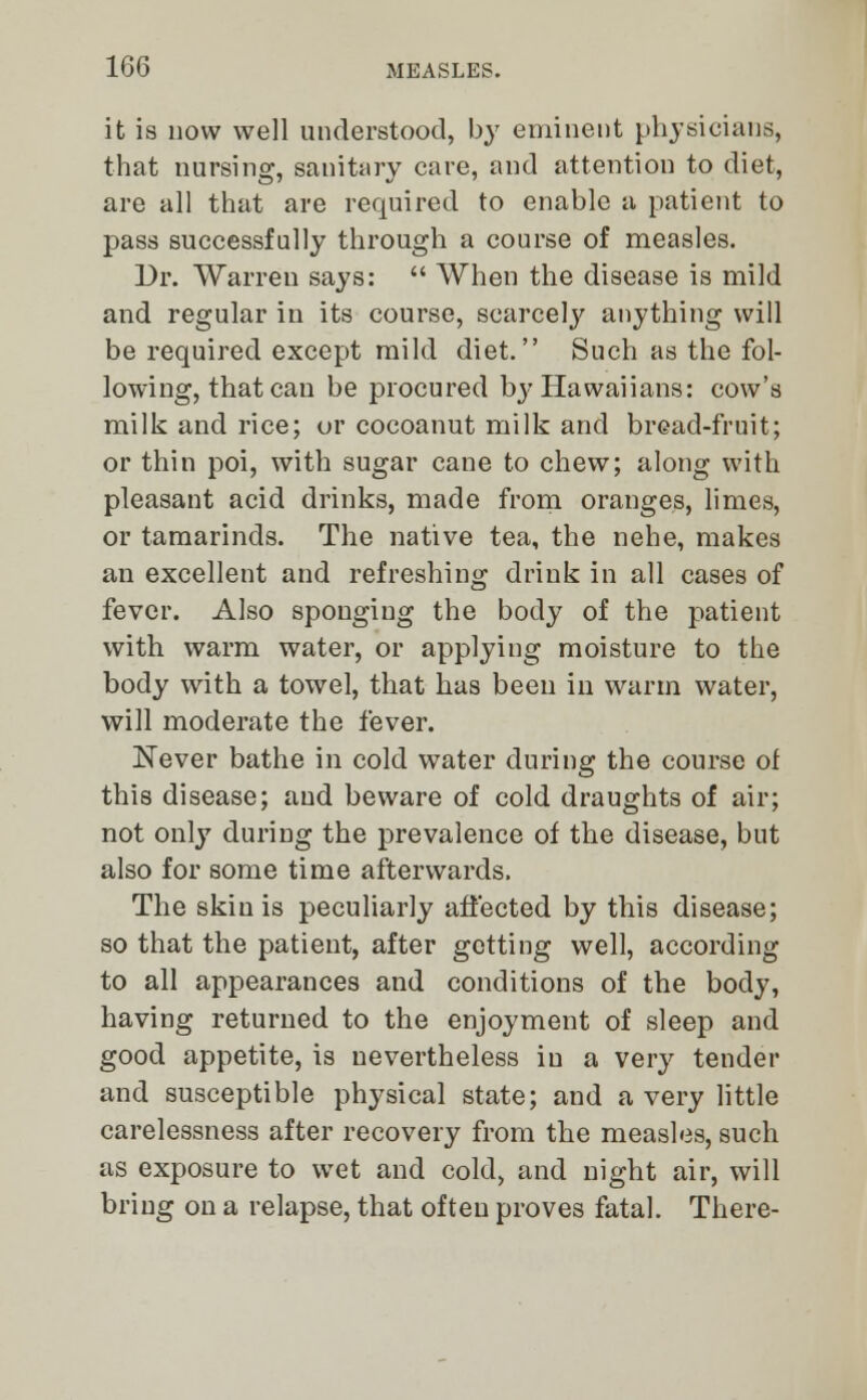 it is now well understood, by eminent physicians, that nursing, sanitary care, and attention to diet, are all that are required to enable a patient to pass successfully through a course of measles. Dr. Warren says:  When the disease is mild and regular in its course, scarcely anything will be required except mild diet. Such as the fol- lowing, that can be procured bj'Hawaiians: cow's milk and rice; or cocoanut milk and bread-fruit; or thin poi, with sugar cane to chew; along with pleasant acid drinks, made from oranges, limes, or tamarinds. The native tea, the nehe, makes an excellent and refreshing drink in all cases of fever. Also sponging the body of the patient with warm water, or applying moisture to the body with a towel, that has been in warm water, will moderate the fever. Never bathe in cold water during the course of this disease; and beware of cold draughts of air; not only during the prevalence of the disease, but also for some time afterwards. The skin is peculiarly affected by this disease; so that the patient, after getting well, according to all appearances and conditions of the body, having returned to the enjoyment of sleep and good appetite, is nevertheless in a very tender and susceptible physical state; and a very little carelessness after recovery from the measles, such as exposure to wet and cold, and night air, will bring on a relapse, that often proves fatal. There-