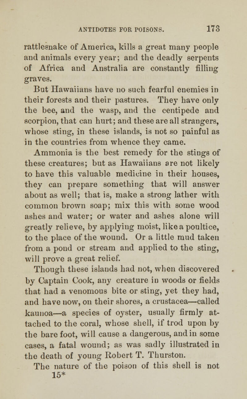 rattlesnake of America, kills a great many people and animals every year; and the deadly serpents of Africa and Australia are constantly filling graves. But Hawaiians have no such fearful enemies in their forests and their pastures. They have only the bee, and the wasp, and the centipede and scorpion, that can hurt; and these are all straugers, whose sting, in these islands, is not so painful as in the countries from whence they came. Ammonia is the best remedy for the stings of these creatures; but as Hawaiians are not likely to have this valuable medicine in their houses, they can prepare something that will answer about as well; that is, make a strong lather with common brown soap; mix this with some wood ashes and water; or water and ashes alone will greatly relieve, by applying moist, like a poultice, to the place of the wound. Or a little mud taken from a pond or stream and applied to the sting, will prove a great relief. Though these islands had not, when discovered by Captain Cook, any creature in woods or fields that had a venomous bite or sting, yet they had, and have now, on their shores, a Crustacea—called kaunoa—a species of oyster, usually firmly at- tached to the coral, whose shell, if trod upon by the bare foot, will cause a dangerous, and in some cases, a fatal wound; as was sadly illustrated in the death of young Robert T. Thurston. The nature of the poison of this shell is not 15*