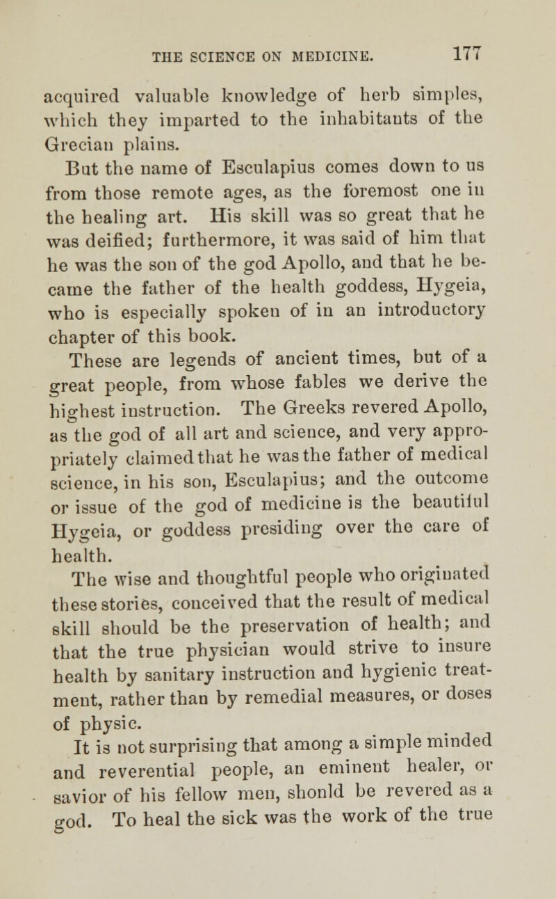 acquired valuable knowledge of herb simples, which they imparted to the inhabitants of the Grecian plains. But the name of Esculapius comes down to us from those remote ages, as the foremost one in the healing art. His skill was so great that he was deified; furthermore, it was said of him that he was the son of the god Apollo, and that he be- came the father of the health goddess, Hygeia, who is especially spoken of in an introductory chapter of this book. These are legends of ancient times, but of a great people, from whose fables we derive the highest instruction. The Greeks revered Apollo, as the god of all art and science, and very appro- priately claimed that he was the father of medical scieuce, in his son, Esculapius; and the outcome or issue of the god of medicine is the beautilul Hygeia, or goddess presiding over the care of health. The wise and thoughtful people who originated these stories, conceived that the result of medical skill should be the preservation of health; and that the true physician would strive to insure health by sanitary instruction and hygienic treat- ment, rather than by remedial measures, or doses of physic. It is not surprising that among a simple minded and reverential people, an eminent healer, or savior of his fellow men, shonld be revered as a eod. To heal the sick was the work of the true