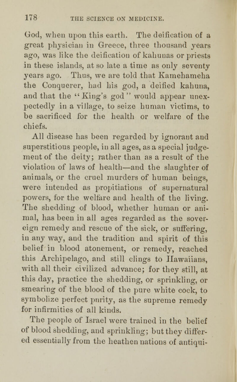 God, when upon this earth. The deification of a great physician in Greece, three thousand years ago, was like the deification of kahunas or priests in these islands, at so late a time as only seventy years ago. Thus, we are told that Kamehameha the Conquerer, had his god, a deified kahuna, and that the King's god would appear unex- pectedly in a village, to seize human victims, to be sacrificed for the health or welfare of the chiefs. All disease has been regarded by ignorant and superstitious people, in all ages, as a special judge- ment of the deity; rather than as a result of the violation of laws of health—and the slaughter of animals, or the cruel murders of human beings, were intended as propitiations of supernatural powers, for the welfare and health of the living. The shedding of blood, whether human or ani- mal, has been in all ages regarded as the sover- eign remedy and rescue of the sick, or suffering, in any way, and the tradition and spirit of this belief in blood atonement, or remedy, reached this Archipelago, and still cliugs to Ilawaiians, with all their civilized advance; for they still, at this day, practice the shedding, or sprinkling, or smearing of the blood of the pure white cock, to symbolize perfect purity, as the supreme remedy for infirmities of all kinds. The people of Israel were trained in the belief of blood shedding, and sprinkling; but they differ- ed essentially from the heathen nations of antiqui-