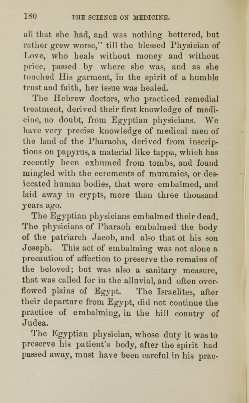 all that she had, and was nothing bettered, but rather grew worse, till the blessed Physician of Love, who heals without money and without price, passed by where she was, and as she touched His garment, in the spirit of a humble trust and faith, her issue was healed. The Hebrew doctors, who practiced remedial treatment, derived their first knowledge of medi- cine, no doubt, from Egyptian physicians. We have very precise knowledge of medical men of the land of the Pharaohs, derived from inscrip- tions ou papyrus, a material like tappa, which has recently been exhumed from tombs, and found mingled with the cerements of mummies, or des- iccated human bodies, that were embalmed, and laid away in crypts, more than three thousand years ago. The Egyptian physicians embalmed their dead. The physicians of Pharaoh embalmed the body of the patriarch Jacob, and also that ot his son Joseph. This act of embalming was not alone a precaution of affection to preserve the remains of the beloved; but was also a sanitary measure, that was called for in the alluvial, and often over- flowed plains of Egypt. The Israelites, after their departure from Egypt, did not continue the practice of embalming, in the hill country of Judea. The Egyptian physician, whose duty it was to preserve his patient's body, after the spirit had passed away, must have been careful in his prac-