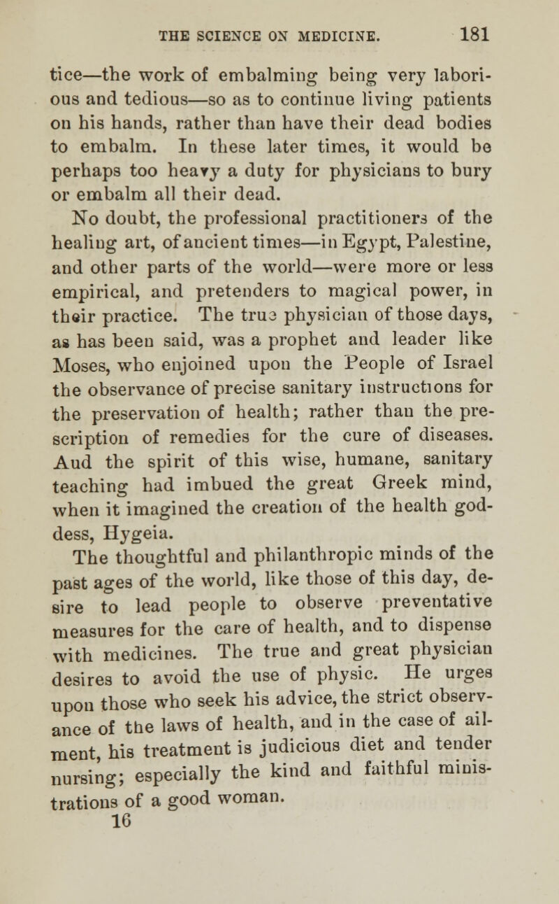 tice—the work of embalming being very labori- ous and tedious—so as to continue living patients on his hands, rather than have their dead bodies to embalm. In these later times, it would be perhaps too heavy a duty for physicians to bury or embalm all their dead. No doubt, the professional practitioners of the healing art, of ancient times—in Egypt, Palestine, and other parts of the world—were more or less empirical, and pretenders to magical power, in their practice. The trus physician of those days, as has been said, was a prophet and leader like Moses, who enjoined upon the People of Israel the observance of precise sanitary instructions for the preservation of health; rather thau the pre- scription of remedies for the cure of diseases. Aud the spirit of this wise, humane, sanitary teaching had imbued the great Greek mind, when it imagined the creation of the health god- dess, Hygeia. The thoughtful and philanthropic minds of the past ages of the world, like those of this day, de- sire to lead people to observe preventative measures for the care of health, and to dispense with medicines. The true and great physician desires to avoid the use of physic. He urges upon those who seek his advice, the strict observ- ance of the laws of health, and in the case of ail- ment, his treatment is judicious diet and tender nursing; especially the kind and faithful minis- trations of a good woman. 16