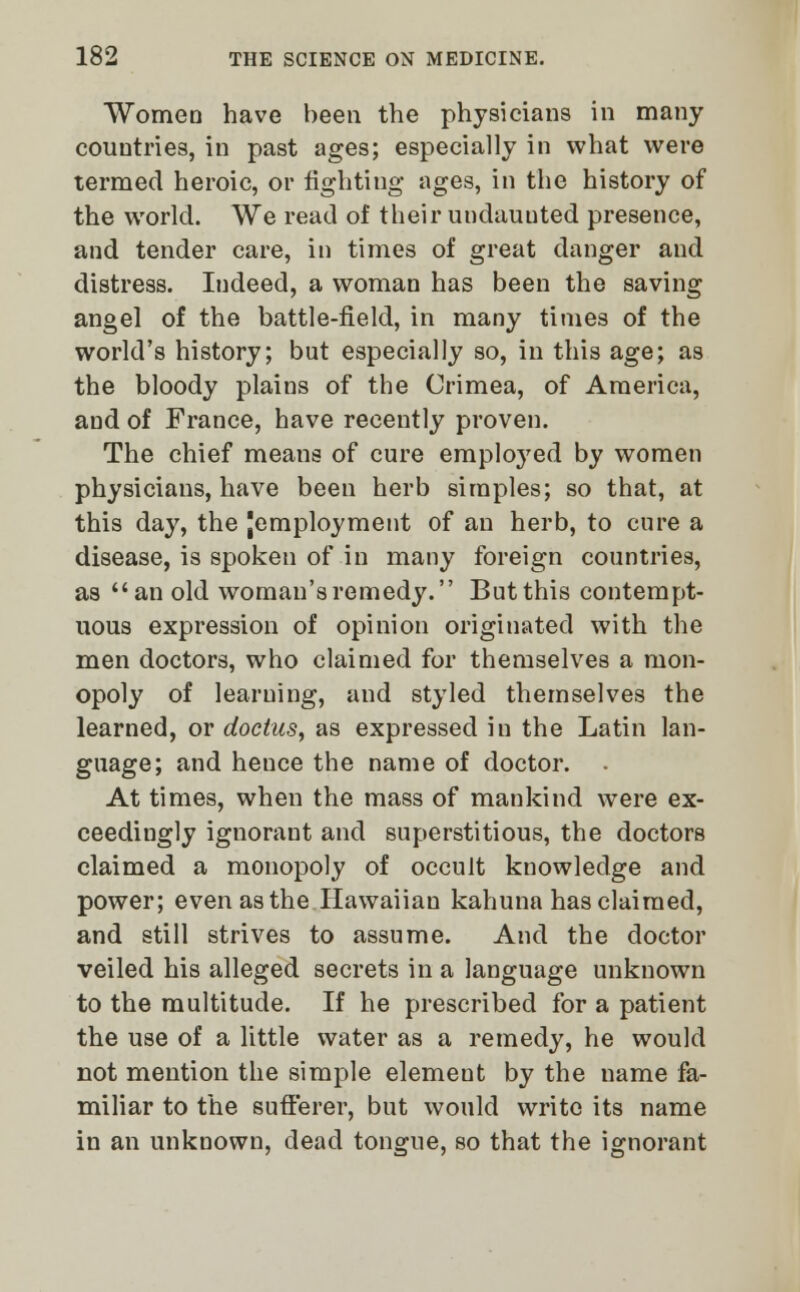 Women have been the physicians in many couutries, in past ages; especially in what were termed heroic, or fighting ages, in the history of the world. We read of their undauuted presence, and tender care, in times of great danger and distress. Indeed, a woman has been the saving angel of the battle-field, in many times of the world's history; but especially so, in this age; as the bloody plains of the Crimea, of America, and of France, have recently proven. The chief means of cure employed by women physicians, have been herb simples; so that, at this day, the {employment of an herb, to cure a disease, is spoken of in many foreign countries, as an old woman's remedy. But this contempt- uous expression of opinion originated with the men doctors, who claimed for themselves a mon- opoly of learning, and styled themselves the learned, or doctus, as expressed in the Latin lan- guage; and hence the name of doctor. At times, when the mass of mankind were ex- ceedingly ignorant and superstitious, the doctors claimed a monopoly of occult knowledge and power; even as the Hawaiian kahuna has claimed, and still strives to assume. And the doctor veiled his alleged secrets in a language unknown to the multitude. If he prescribed for a patient the use of a little water as a remedy, he would not mention the simple element by the name fa- miliar to the sufferer, but would write its name in an unknown, dead tongue, so that the ignorant