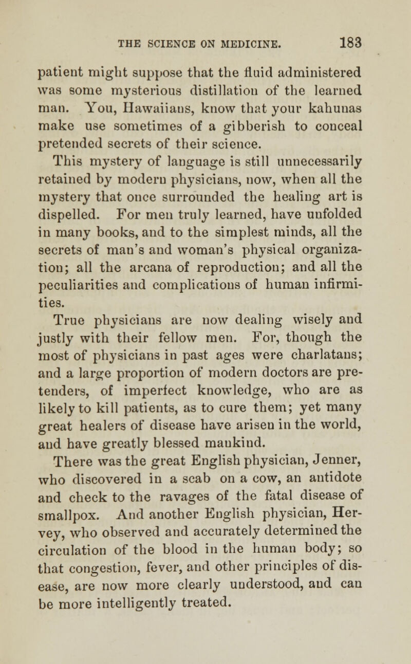 patient might suppose that the fluid administered was some mysterious distillation of the learned man. You, Hawaiiaus, know that your kahunas make use sometimes of a gibberish to conceal pretended secrets of their science. This mystery of language is still unnecessarily retained by modern physicians, now, when all the mystery that once surrounded the healing art is dispelled. For men truly learned, have uufolded in many books, and to the simplest minds, all the secrets of man's and woman's physical organiza- tion; all the arcana of reproduction; and all the peculiarities and complications of human infirmi- ties. True physicians are now dealing wisely and justly with their fellow men. For, though the most of physicians in past ages were charlatans; and a large proportion of modern doctors are pre- tenders, of imperfect knowledge, who are as likely to kill patients, as to cure them; yet many great healers of disease have arisen in the world, and have greatly blessed mankind. There was the great English physician, Jenner, who discovered in a scab on a cow, an antidote and check to the ravages of the fatal disease of smallpox. And another English physician, Her- vey, who observed and accurately determined the circulation of the blood in the human body; so that congestion, fever, and other principles of dis- ease, are now more clearly understood, and can be more intelligently treated.