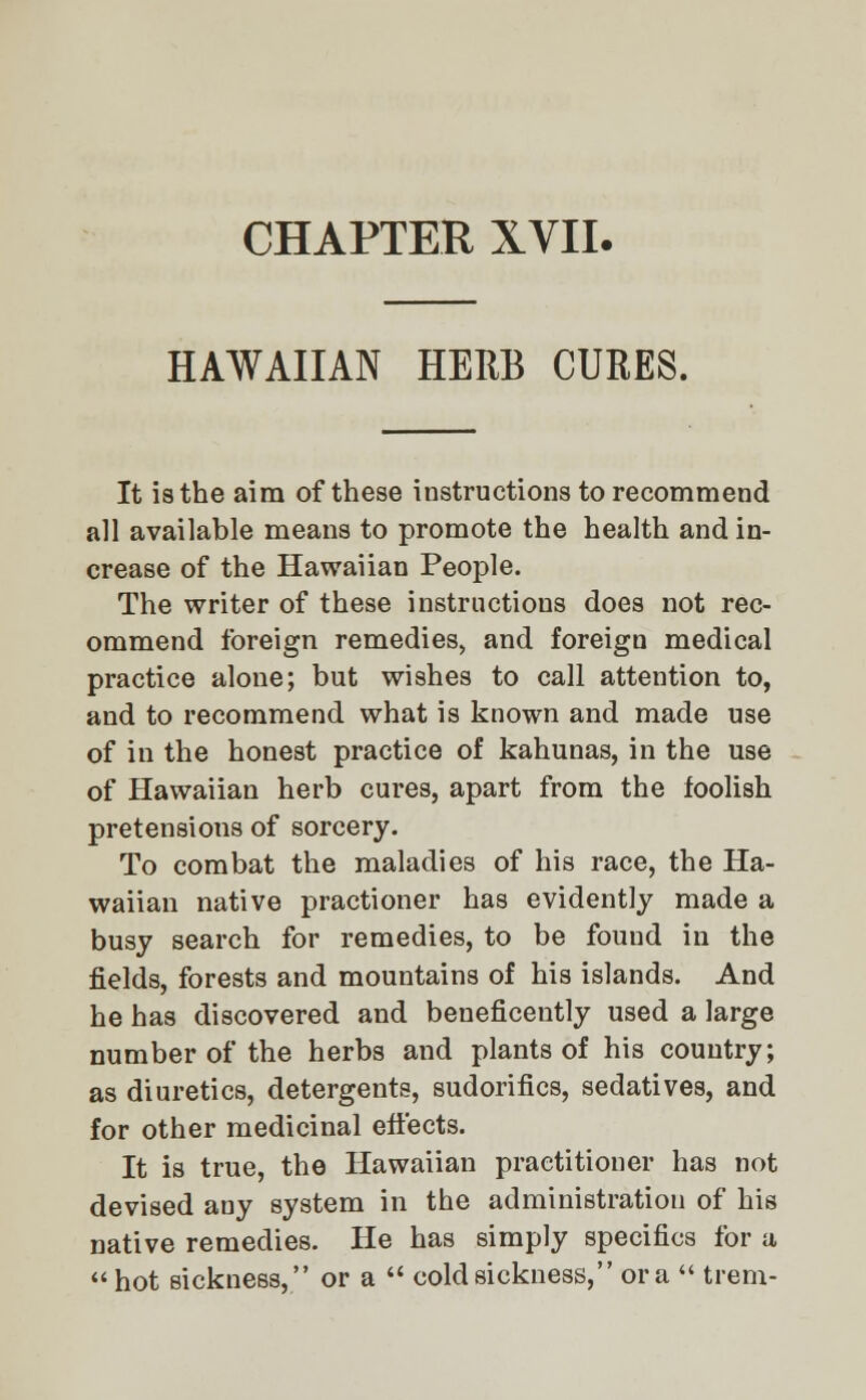 HAWAIIAN HERB CURES. It is the aim of these instructions to recommend all available means to promote the health and in- crease of the Hawaiian People. The writer of these instructions does not rec- ommend foreign remedies, and foreign medical practice alone; but wishes to call attention to, and to recommend what is known and made use of in the honest practice of kahunas, in the use of Hawaiian herb cures, apart from the foolish pretensions of sorcery. To combat the maladies of his race, the Ha- waiian native practioner has evidently made a busy search for remedies, to be fouud in the fields, forests and mountains of his islands. And he has discovered and beneficently used a large number of the herbs and plants of his country; as diuretics, detergents, sudorifics, sedatives, and for other medicinal effects. It is true, the Hawaiian practitioner has not devised any system in the administration of his native remedies. He has simply specifics for a  hot sickness, or a  cold sickness, or a  trem-