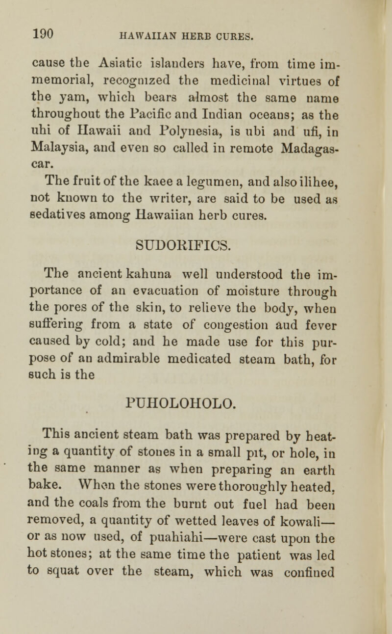 cause the Asiatic islanders have, from time im- memorial, recognized the medicinal virtues of the yam, which bears almost the same name throughout the Pacific and Indian oceans; as the uhi of Hawaii and Polynesia, is ubi and ufi, in Malaysia, and even so called in remote Madagas- car. The fruit of the kaee a legumen, and also ilihee, not known to the writer, are said to be used as sedatives among Hawaiian herb cures. SUDORIFICS. The ancient kahuna well understood the im- portance of an evacuation of moisture through the pores of the skin, to relieve the body, when suffering from a state of congestion aud fever caused by cold; aud he made use for this pur- pose of an admirable medicated steam bath, for such is the PUHOLOHOLO. This ancient steam bath was prepared by heat- ing a quantity of stones in a small pit, or hole, in the same manner as when preparing an earth bake. When the stones were thoroughly heated, and the coals from the burnt out fuel had been removed, a quantity of wetted leaves of kowali— or as now used, of puahiahi—were cast upon the hot stones; at the same time the patient was led to squat over the steam, which was confined