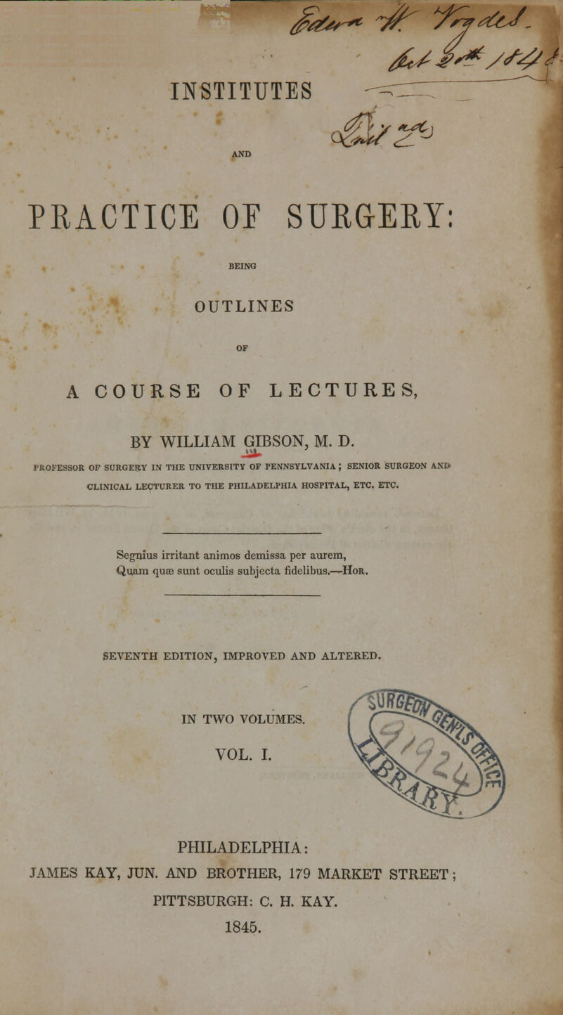 INSTITUTES =r^7Z~^  AND PRACTICE OF SURGERY: 1 BEING OUTLINES A COURSE OF LECTURES, BY WILLIAM GIBSON, M. D. PROFESSOR OF SURGERY IN THE UNIVERSITY OF PENNSYLVANIA J SENIOR SURGEON AND CLINICAL LECTURER TO THE PHILADELPHIA HOSPITAL, ETC. ETC. Segnius irritant animos demissa per aurem, Quam quse sunt oculis subjecta fidelibus.—Hor. SEVENTH EDITION, IMPROVED AND ALTERED. IN TWO VOLUMES. VOL. I. PHILADELPHIA: JAMES KAY, JUN. AND BROTHER, 179 MARKET STREET; PITTSBURGH: C. H. KAY. 1845.