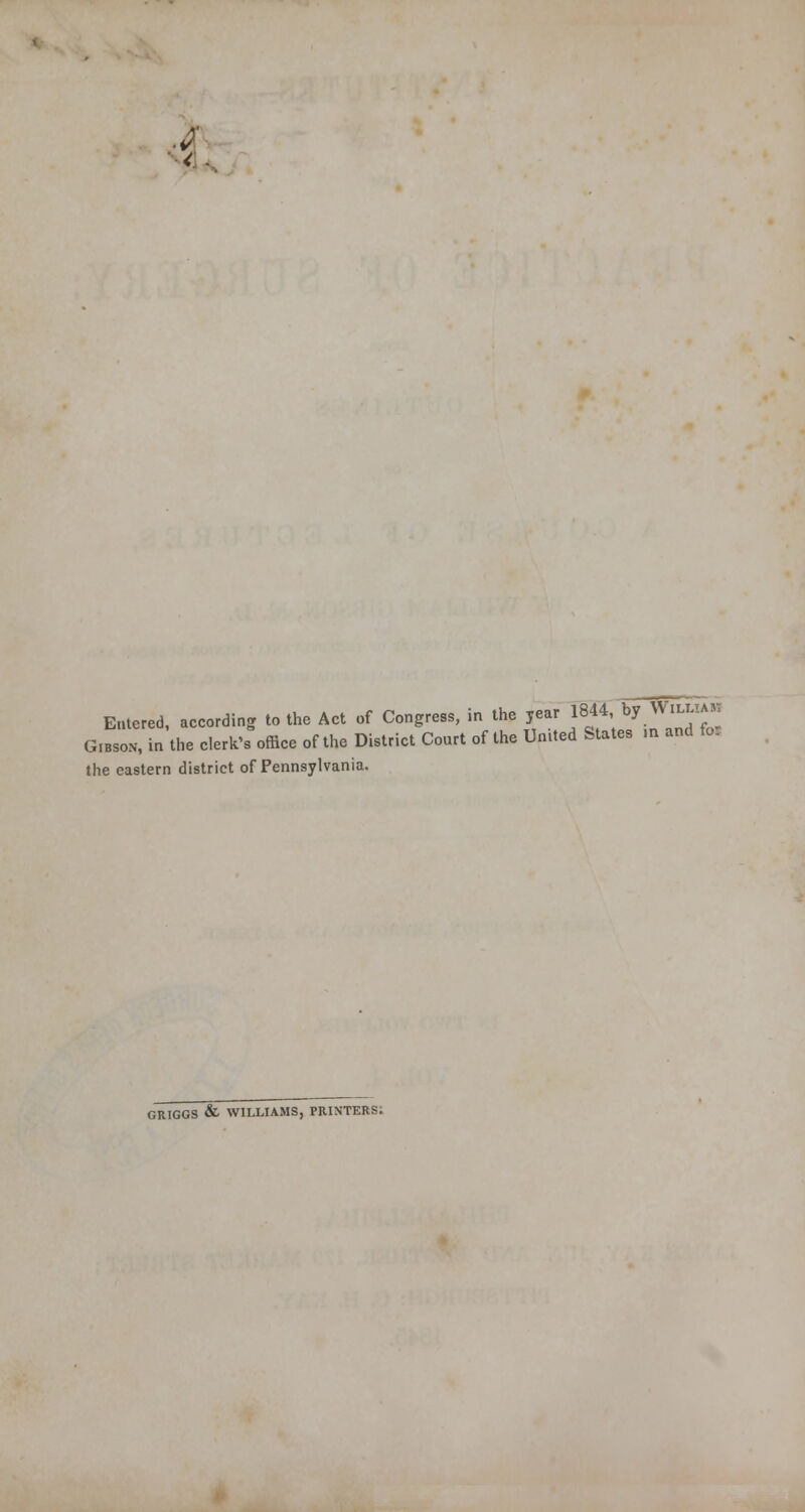 .a < Entered, according to the Act of Congress, in the year 1844, by WiLLlAH Gibson, in the clerk's office of the District Court of the United States m and fol the eastern district of Pennsylvania. GRIGGS & WILLIAMS, PRINTERS.