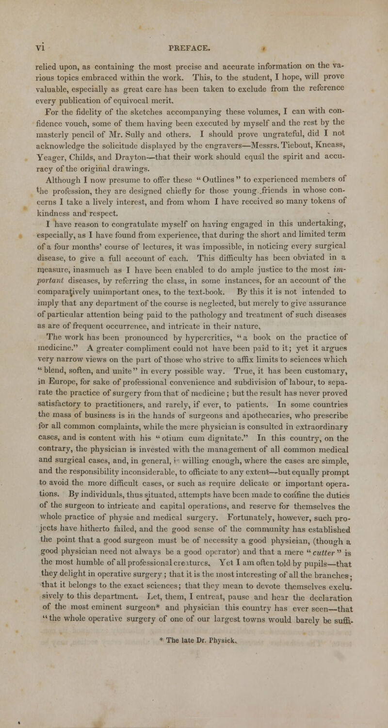 relied upon, as containing the most precise and accurate information on the va- rious topics embraced within the work. This, to the student, I hope, will prove valuable, especially as great care has been taken to exclude from the reference every publication of equivocal merit. For the fidelity of the sketches accompanying these volumes, I can with con- fidence vouch, some of them having been executed by myself and the rest by the masterly pencil of Mr. Sully and others. I should prove ungrateful, did I not acknowledge the solicitude displayed by the engravers—Messrs. Tiebout, Kneass, Yeager, Childs, and Drayton—that their work should equal the spirit and accu- racy of the original drawings. Although I now presume to oifer these  Outlines  to experienced members of the profession, they are designed chiefly for those young.friends in whose con- cerns I take a lively interest, and from whom I have received so many tokens of kindness and respect. I have reason to congratulate myself on having engaged in this undertaking, especially, as I have found from experience, that during the short and limited term of a four months' course of lectures, it was impossible, in noticing every surgical disease, to give a full account of each. This difficulty has been obviated in a measure, inasmuch as I have been enabled to do ample justice to the most im- portant diseases, by referring the class, in some instances, for an account of the comparatively unimportant ones, to the text-book. By this it is not intended to imply that any department of the course is neglected, but merely to give assurance of particular attention being paid to the pathology and treatment of such diseases as are of frequent occurrence, and intricate in their nature. The work has been pronounced by hypcrcritics,  a book on the practice of medicine. A greater compliment could not have been paid to it; yet it argues very narrow views on the part of those who strive to affix limits to sciences which  blend, soften, and unite in every possible way. True, it has been customary, in Europe, for sake of professional convenience and subdivision of labour, to sepa- rate the practice of surgery from that of medicine; but the result has never proved satisfactory to practitioners, and rarely, if ever, to patients. In some countries the mass of business is in the hands of surgeons and apothecaries, who prescribe for all common complaints, while the mere physician is consulted in extraordinary cases, and is content with his  otium cum dignitate. In this country, on the contrary, the physician is invested with the management of all common medical and surgical cases, and, in general, ii willing enough, where the cases arc simple, and the responsibility inconsiderable, to officiate to any extent—but equally prompt to avoid the more difficult cases, or such as require delicate or important opera- tions. By individuals, thus situated, attempts have been made to confine the duties of the surgeon to intricate and capital operations, and reserve for themselves the whole practice of physic and medical surgery. Fortunately, however, such pro- jects have hitherto failed, and the good sense of the community has established the point that a good surgeon must be of necessity a good physieian, (though a good physician need not always be a good operator) and that a mere  cutter  is the most humble of all professional creiturcs. Yet I am often told by pupils—that they delight in operative surgery; that it is the most interesting of all the brandies • that it belongs to the exact sciences; that they mean to devote themselves exclu- sively to this department. Let, them, I entreat, pause and hear the declaration of the most eminent surgeon* and physician this country has ever seen that  the whole operative surgery of one of our largest towns would barely be suffi- * The late Dr. Thysick.