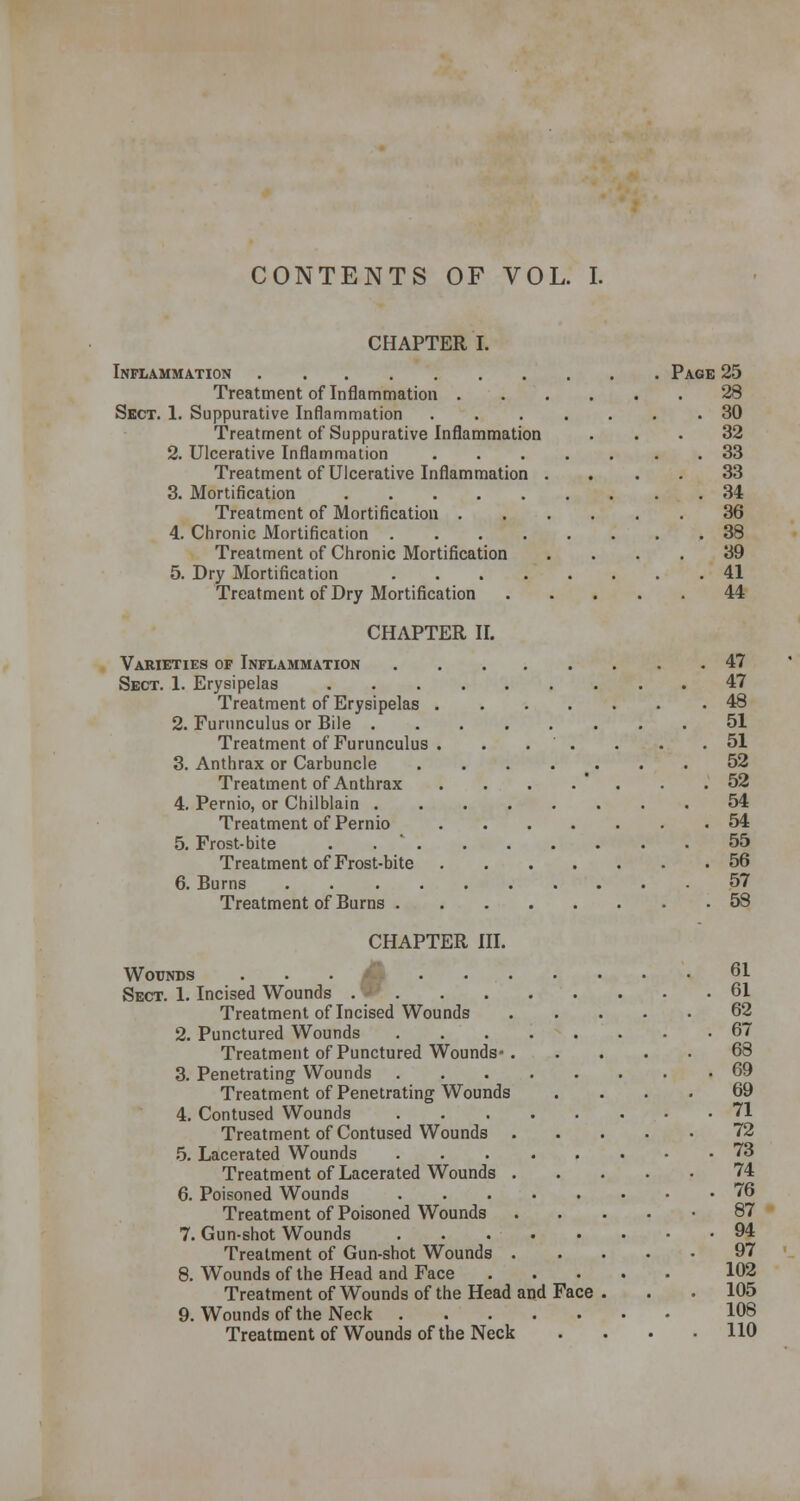 CONTENTS OF VOL. I. CHAPTER I. Inflammation Page 25 28 Sect. 1. Suppurative Inflammation 30 32 33 33 34 36 38 39 41 44 Treatment of Inflammation . 1. Suppurative Inflammation Treatment of Suppurative Inflammation 2. Ulcerative Inflammation Treatment of Ulcerative Inflammation . 3. Mortification Treatment of Mortification . 4. Chronic Mortification .... Treatment of Chronic Mortification 5. Dry Mortification .... Treatment of Dry Mortification CHAPTER II. Varieties of Inflammation 47 Sect. 1. Erysipelas 47 Treatment of Erysipelas 48 2. Furunculus or Bile 51 Treatment of Furunculus . . . . . . .51 3. Anthrax or Carbuncle 52 Treatment of Anthrax . . . .  . . .52 4. Pernio, or Chilblain 54 Treatment of Pernio 54 5. Frost-bite . 55 Treatment of Frost-bite 56 6. Burns 57 Treatment of Burns 58 CHAPTER III. Wounds ... ... Sect. 1. Incised Wounds Treatment of Incised Wounds 2. Punctured Wounds .... Treatment of Punctured Wounds-. 3. Penetrating Wounds .... Treatment of Penetrating Wounds 4. Contused Wounds ... Treatment of Contused Wounds . 5. Lacerated Wounds Treatment of Lacerated Wounds . 6. Poisoned Wounds Treatment of Poisoned Wounds 7. Gun-shot Wounds ... Treatment of Gun-shot Wounds . 8. Wounds of the Head and Face Treatment of Wounds of the Head and Face 9. Wounds of the Neck Treatment of Wounds of the Neck 61 61 62 67 68 69 69 71 72 73 74 76 87 94 97 102 105 108 110