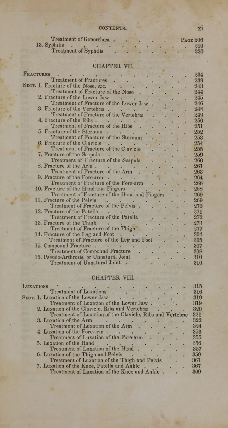 Treatment of Gonorrhoea 13. Syphilis . Treatment of Syphilis Page 206 . 210 220 CHAPTER Vlf. Fractures Treatment of Fractures Sect. 1. Fracture of the Nose, &c. Treatment of Fracture of the Nose . 2. Fracture of the Lower Jaw Treatment of Fracture of the Lower Jaw 3. Fracture of the Vertebrae .... Treatment of Fracture of the Vertebras 4. Fracture of the Ribs Treatment of Fracture of the Ribs 5. Fracture of the Sternum .... Treatment of Fracture of the Sternum 6. Fracture of the Clavicle .... Treatment of Fracture of the Clavicle 7. Fracture of the Scapula .... Treatment of Fracture of the Scapula 8. Fracture of the Arm Treatment of Fracture of the Arm 9. Fracture of the Fore-arm .... Treatment of Fracture of the Fore-arm 10. Fracture of the Hand and Fingers Treatment of Fracture of the Hand and F 11. Fracture of the Pelvis .... Treatment of Fracture of the Pelvis . 12. Fracture of the Patella .... Treatment of Fracture of the Patella 13. Fracture of the Thigh .... Treatment of Fracture of the Thigh . 14. Fracture of the Leg and Foot . Treatment of Fracture of the Leg and Foot 15. Compound Fracture ..... Treatment of Compound Fracture 16. Pseudo-Arthrosis, or Unnatural Joint Treatment of Unnatural Joint . 234 239 243 244 245 246 243 249 250 251 252 253 254 255 259 260 261 263 264 266 268 269 269 270 271 272 273 277 304 305 307 308 310 310 CHAPTER VIII. Luxations ■ 315 Treatment of Luxations 316 Sect. 1. Luxation of the Lower Jaw 319 Treatment of Luxation of the Lower Jaw . . *. 319 2. Luxation of the Clavicle, Ribs and Vertebra . . . 320 Treatment of Luxation of the Clavicle, Ribs and Vertebrae 321 3. Luxation of the Arm 322 Treatment of Luxation of the Arm .... 324 4. Luxation of the Fore-arm 353 Treatment of Luxation of the Fore-arm . . . 355 5. Luxation of the Hand ....... 356 Treatment of Luxation of the Hand .... 357 6. Luxation of the Thigh and Pelvis 359 Treatment of Luxation of the Thigh and Pelvis . 361 7. Luxation of the Knee, Patella and Ankle .... 367 Treatment of Luxation of the Knee and Ankle . . 369