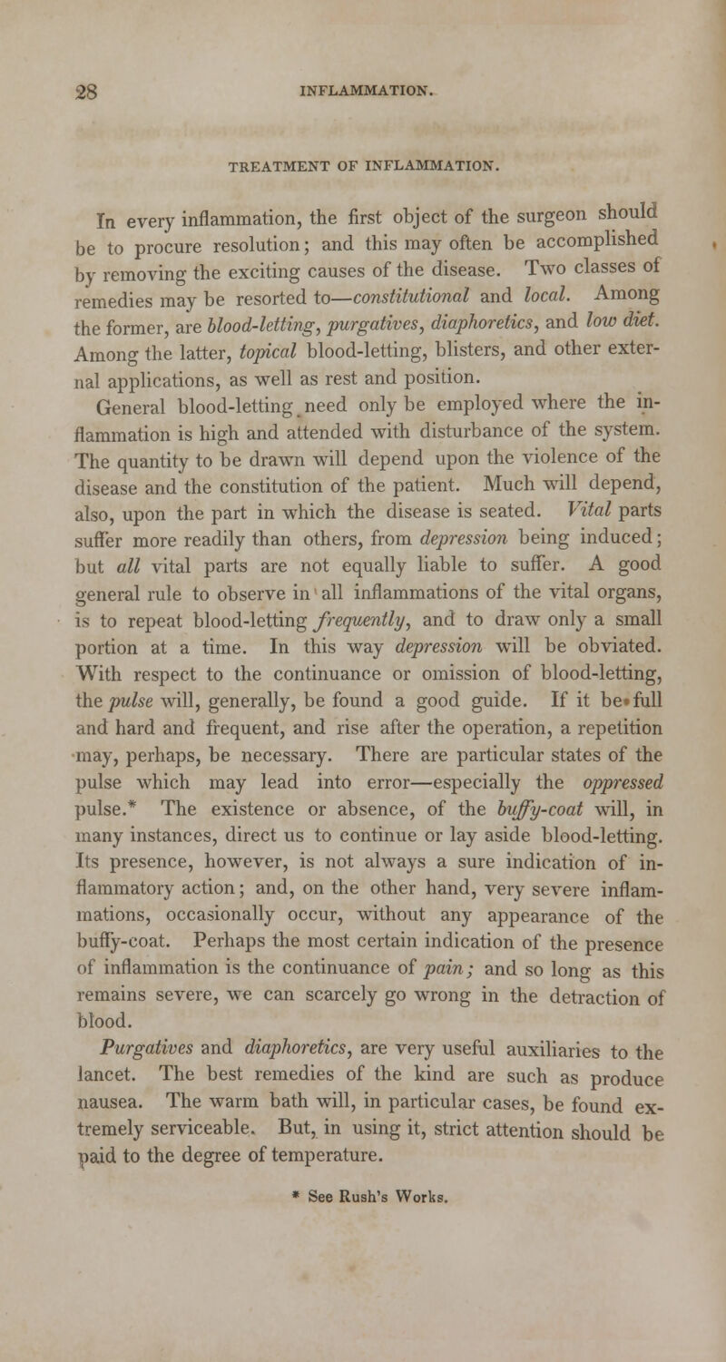 TREATMENT OF INFLAMMATION. In every inflammation, the first object of the surgeon should be to procure resolution; and this may often be accomplished by removing the exciting causes of the disease. Two classes of remedies may be resorted to—constitutional and local. Among the former, are blood-letting, purgatives, diaphoretics, and low diet. Among the latter, topical blood-letting, blisters, and other exter- nal applications, as well as rest and position. General blood-letting .need only be employed where the in- flammation is high and attended with disturbance of the system. The quantity to be drawn will depend upon the violence of the disease and the constitution of the patient. Much will depend, also, upon the part in which the disease is seated. Vital parts suffer more readily than others, from depression being induced; but all vital parts are not equally liable to suffer. A good general rule to observe in' all inflammations of the vital organs, is to repeat blood-letting frequently, and to draw only a small portion at a time. In this way depression will be obviated. With respect to the continuance or omission of blood-letting, the pulse will, generally, be found a good guide. If it be»full and hard and frequent, and rise after the operation, a repetition •may, perhaps, be necessary. There are particular states of the pulse which may lead into error—especially the oppressed pulse.* The existence or absence, of the buffy-coat will, in many instances, direct us to continue or lay aside blood-letting. Its presence, however, is not always a sure indication of in- flammatory action; and, on the other hand, very severe inflam- mations, occasionally occur, without any appearance of the buffy-coat. Perhaps the most certain indication of the presence of inflammation is the continuance of pain; and so long as this remains severe, we can scarcely go wrong in the detraction of blood. Purgatives and diaphoretics, are very useful auxiliaries to the lancet. The best remedies of the kind are such as produce nausea. The warm bath will, in particular cases, be found ex- tremely serviceable. But, in using it, strict attention should be paid to the degree of temperature. * See Rush's Works.