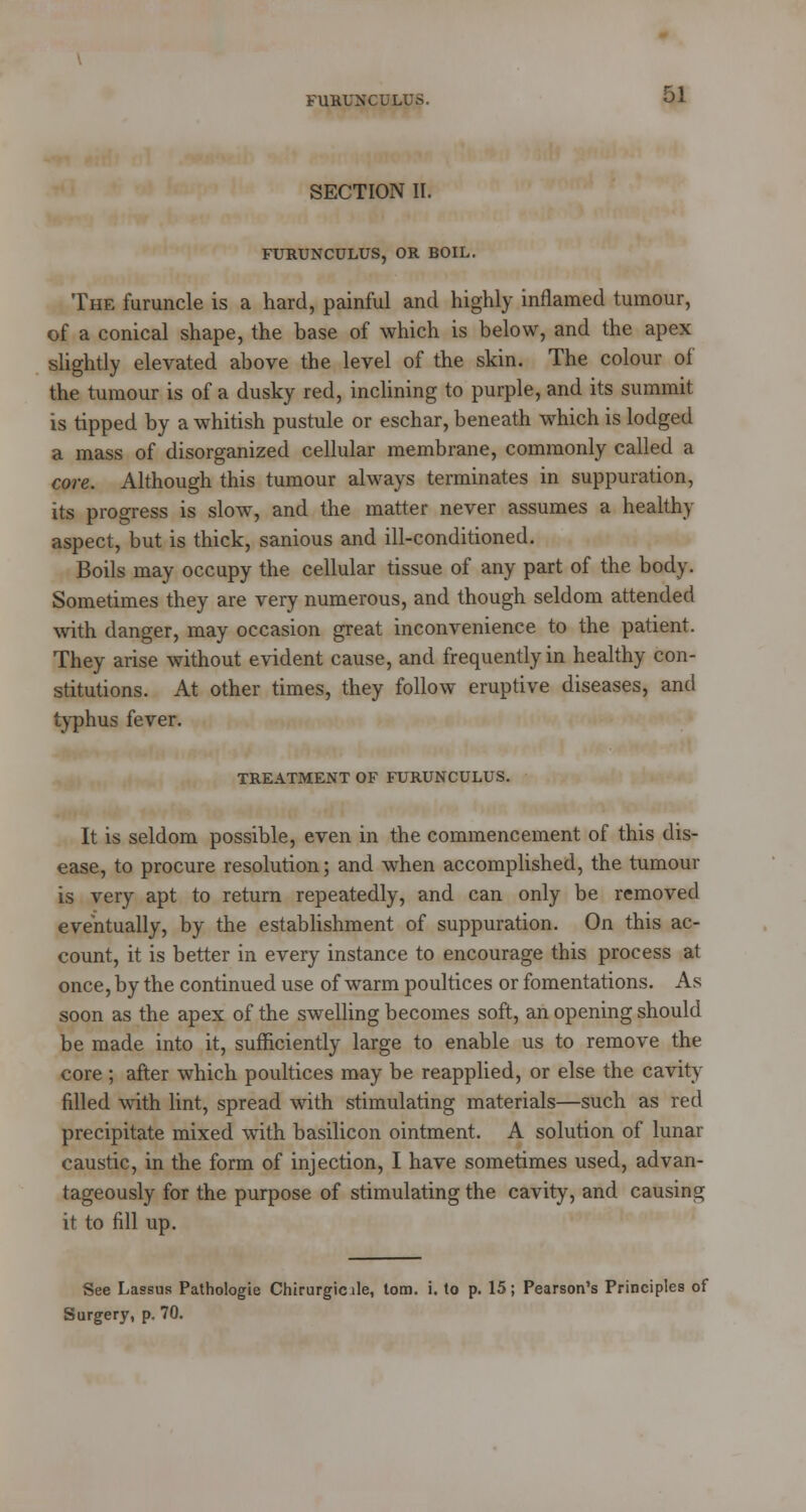 FURUNCULUS. SECTION II. FURUNCULUS, OR BOIL. 51 The furuncle is a hard, painful and highly inflamed tumour, of a conical shape, the base of which is below, and the apex slightly elevated above the level of the skin. The colour of the tumour is of a dusky red, inclining to purple, and its summit is tipped by a whitish pustule or eschar, beneath which is lodged a mass of disorganized cellular membrane, commonly called a core. Although this tumour always terminates in suppuration, its progress is slow, and the matter never assumes a healthy aspect, but is thick, sanious and ill-conditioned. Boils may occupy the cellular tissue of any part of the body. Sometimes they are very numerous, and though seldom attended with danger, may occasion great inconvenience to the patient. They arise without evident cause, and frequently in healthy con- stitutions. At other times, they follow eruptive diseases, and typhus fever. TREATMENT OF FURUNCULUS. It is seldom possible, even in the commencement of this dis- ease, to procure resolution; and when accomplished, the tumour is very apt to return repeatedly, and can only be removed eventually, by the establishment of suppuration. On this ac- count, it is better in every instance to encourage this process at once, by the continued use of warm poultices or fomentations. As soon as the apex of the swelling becomes soft, an opening should be made into it, sufficiently large to enable us to remove the core ; after which poultices may be reapplied, or else the cavity filled with lint, spread with stimulating materials—such as red precipitate mixed with basilicon ointment. A solution of lunar caustic, in the form of injection, I have sometimes used, advan- tageously for the purpose of stimulating the cavity, and causing it to fill up. See Lassus Pathologie Chirurgicile, torn. i. to p. 15; Pearson's Principles of Surgery, p. 70.