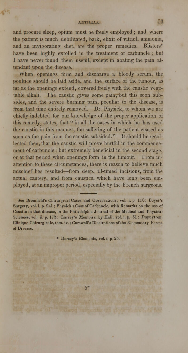 and procure sleep, opium must be freely employed; and where the patient is much debilitated, bark, elixir of vitriol, ammonia, and an invigorating diet, are the proper remedies. Blisters* have been highly extolled in the treatment of carbuncle ; but I have never found them useful, except in abating the pain at- tendant upon the disease. When openings form and discharge a bloody serum, the poultice should be laid aside, and the surface of the tumour, as far as the openings extend, covered freely with the caustic vege- table alkali. The caustic gives some pain-,-but this soon sub- sides, and the severe burning pain, peculiar to the disease, is from that time entirely removed. Dr. Physick, to whom we are chiefly indebted for our knowledge of the proper application of this remedy, states, that in all the cases in which he has used the caustic in this manner, the suffering of the patient ceased as soon as the pain from the caustic subsided. It should be recol- lected then, that the caustic will prove hurtful in the commence- ment of carbuncle; but extremely beneficial in the second stage, or at that period when openings form in the tumour. From in- attention to these circumstances, there is reason to believe much mischief has resulted—from deep, ill-timed incisions, from the actual cautery, and from caustics, which have long been em- ployed, at an improper period, especially by the French surgeons. See Bromfield's Chirurgical Cases and Observations, vol. i. p. 118; Boyer's Surgery, vol. i. p. 241 ; Physick's Case of Carbuncle, with Remarks on the use of Caustic in that disease, in the Philadelphia Journal of the Medical and Physical Sciences, vol. ii. p. 172; Larrey's Memoirs, by Hall, vol. i. p. 51; Dupuytren Clinique Chirurgicale, torn. iv.; Carswell's Illustrations of the Elementary Forms of Disease. * Dorsey's Elements, vol. i. p, 25,