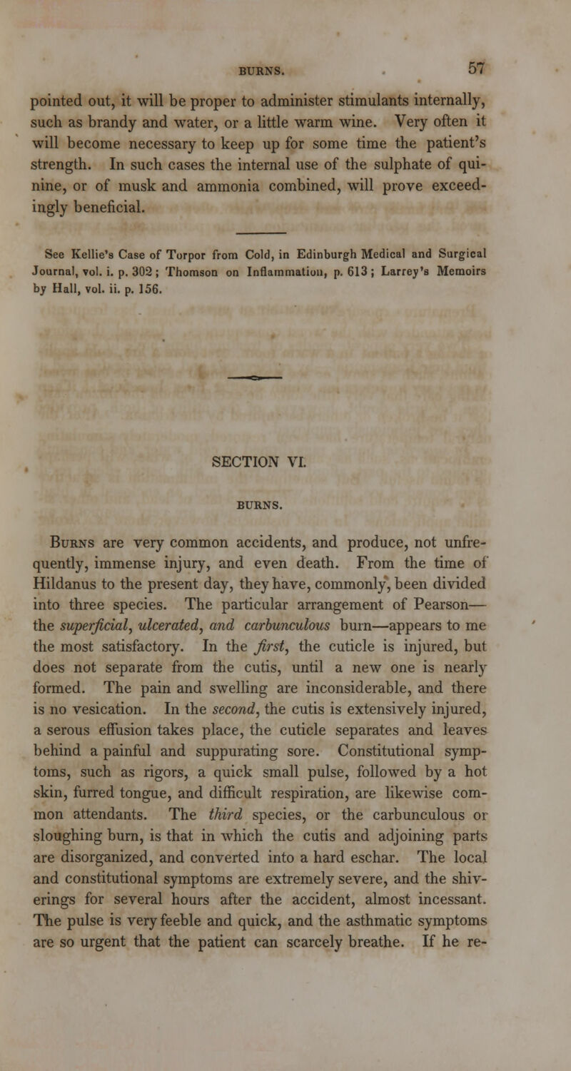 pointed out, it will be proper to administer stimulants internally, such as brandy and water, or a little warm wine. Very often it will become necessary to keep up for some time the patient's strength. In such cases the internal use of the sulphate of qui- nine, or of musk and ammonia combined, will prove exceed- ingly beneficial. See Kellie's Case of Torpor from Cold, in Edinburgh Medical and Surgical Journal, vol. i. p. 302; Thomson on Inflammation, p. 613; Larrey's Memoirs by Hall, vol. ii. p. 156. SECTION VI. BURNS. Burns are very common accidents, and produce, not unfre- quently, immense injury, and even death. From the time of Hildanus to the present day, they have, commonly, been divided into three species. The particular arrangement of Pearson— the superficial, ulcerated, and carbunculous bum—appears to me the most satisfactory. In the first, the cuticle is injured, but does not separate from the cutis, until a new one is nearly formed. The pain and swelling are inconsiderable, and there is no vesication. In the second, the cutis is extensively injured, a serous effusion takes place, the cuticle separates and leaves behind a painful and suppurating sore. Constitutional symp- toms, such as rigors, a quick small pulse, followed by a hot skin, furred tongue, and difficult respiration, are likewise com- mon attendants. The third species, or the carbunculous or sloughing burn, is that in which the cutis and adjoining parts are disorganized, and converted into a hard eschar. The local and constitutional symptoms are extremely severe, and the shiv- erings for several hours after the accident, almost incessant. The pulse is very feeble and quick, and the asthmatic symptoms are so urgent that the patient can scarcely breathe. If he re-