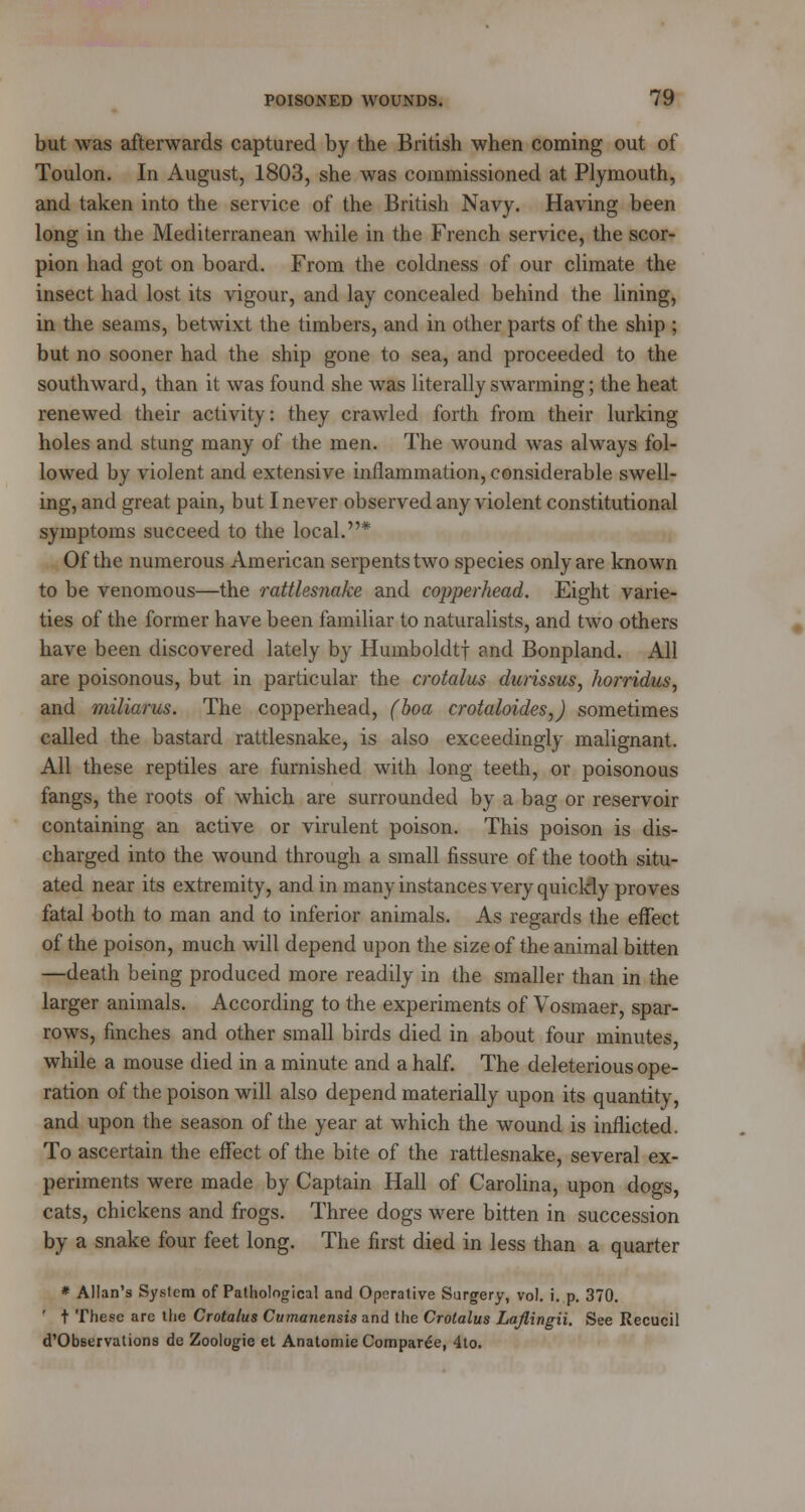 but was afterwards captured by the British when coming out of Toulon. In August, 1803, she was commissioned at Plymouth, and taken into the service of the British Navy. Having been long in the Mediterranean while in the French service, the scor- pion had got on board. From the coldness of our climate the insect had lost its vigour, and lay concealed behind the lining, in the seams, betwixt the timbers, and in other parts of the ship ; but no sooner had the ship gone to sea, and proceeded to the southward, than it was found she was literally swarming; the heat renewed their activity: they crawled forth from their lurking holes and stung many of the men. The wound was always fol- lowed by violent and extensive inflammation, considerable swell- ing, and great pain, but I never observed any violent constitutional symptoms succeed to the local.* Of the numerous American serpents two species only are known to be venomous—the rattlesnake and copperhead. Eight varie- ties of the former have been familiar to naturalists, and two others have been discovered lately by Humboldtf and Bonpland. All are poisonous, but in particular the crotalus durissus, horridus, and miliarus. The copperhead, (boa crotaloides,) sometimes called the bastard rattlesnake, is also exceedingly malignant. All these reptiles are furnished with long teeth, or poisonous fangs, the roots of which are surrounded by a bag or reservoir containing an active or virulent poison. This poison is dis- charged into the wound through a small fissure of the tooth situ- ated near its extremity, and in many instances very quickly proves fatal both to man and to inferior animals. As regards the effect of the poison, much will depend upon the size of the animal bitten —death being produced more readily in the smaller than in the larger animals. According to the experiments of Vosmaer, spar- rows, finches and other small birds died in about four minutes, while a mouse died in a minute and a half. The deleterious ope- ration of the poison will also depend materially upon its quantity, and upon the season of the year at which the wound is inflicted. To ascertain the effect of the bite of the rattlesnake, several ex- periments were made by Captain Hall of Carolina, upon dogs, cats, chickens and frogs. Three dogs were bitten in succession by a snake four feet long. The first died in less than a quarter * Allan's System of Pathological and Operative Surgery, vol. i. p. 370. ' t These are the Crotalus Cvmanensis and the Crotalus Lajlingii. See Recucil d'Observations de Zoologie et Anatomie Compare, 4to.