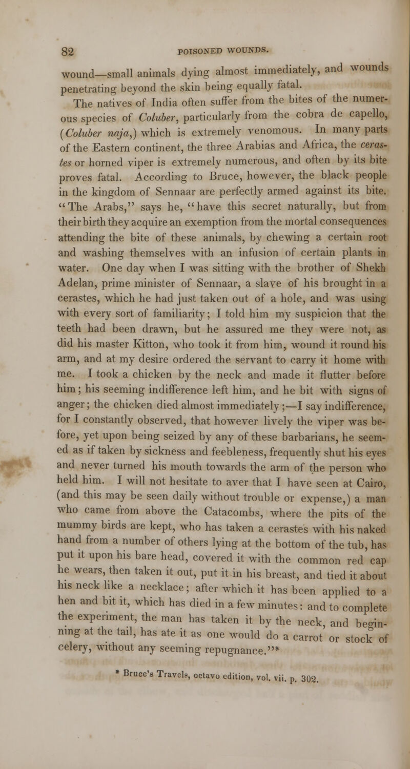 wound—small animals dying almost immediately, and wounds penetrating beyond the skin being equally fatal. The natives of India often suffer from the bites of the numer- ous species of Coluber, particularly from the cobra de capello, {Coluber naja,) which is extremely venomous. In many parts of the Eastern continent, the three Arabias and Africa, the ceras- tes or horned viper is extremely numerous, and often by its bite proves fatal. According to Bruce, however, the black people in the kingdom of Sennaar are perfectly armed against its bite. The Arabs, says he, have this secret naturally, but from their birth they acquire an exemption from the mortal consequences attending the bite of these animals, by chewing a certain root and washing themselves with an infusion of certain plants in water. One day when I was sitting with the brother of Shekh Adelan, prime minister of Sennaar, a slave of his brought in a cerastes, which he had just taken out of a hole, and was using with every sort of familiarity; I told him my suspicion that the teeth had been drawn, but he assured me they were not, as did his master Kitton, who took it from him, wound it round his arm, and at my desire ordered the servant to carry it home with me. I took a chicken by the neck and made it flutter before him; his seeming indifference left him, and he bit with signs of anger; the chicken died almost immediately;—I say indifference, for I constantly observed, that however lively the viper was be- fore, yet upon being seized by any of these barbarians, he seem- ed as if taken by sickness and feebleness, frequently shut his eyes and never turned his mouth towards the arm of the person who held him. I will not hesitate to aver that I have seen at Cairo, (and this may be seen daily without trouble or expense,) a man who came from above the Catacombs, where the pits of the mummy birds are kept, who has taken a cerastes with his naked hand from a number of others lying at the bottom of the tub, has put it upon his bare head, covered it with the common red cap he wears, then taken it out, put it in his breast, and tied it about his neck like a necklace; after which it has been applied to a hen and bit it, which has died in a few minutes: and to complete the experiment, the man has taken it by the neck, and begin- ning at the tail, has ate it as one would do a carrot or stock of celery, without any seeming repugnance.* » Bruce's Travels, octavo edition, vol. vii. p. 302.