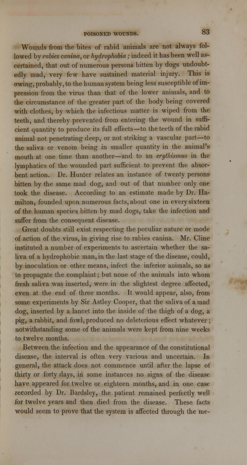 Wounds from the bites of rabid animals are not always fol- lowed by rabies canina, or hydrophobia; indeed it has been well as- certained, that out of numerous persons bitten by dogs undoubt- edly mad, very few have sustained material injury. This is owing, probably, to the human system being less susceptible of im- pression from the virus than that of the lower animals, and to the circumstance of the greater part of the body being covered with clothes, by which the infectious matter is wiped from the teeth, and thereby prevented from entering the wound in suffi- cient quantity to produce its full effects—to the teeth of the rabid animal not penetrating deep, or not striking a vascular part—to the saliva or venom being in smaller quantity in the animal's mouth at one time than another—and to an erythismus in the lymphatics of the wounded part sufficient to prevent the absor- bent action. Dr. Hunter relates an instance of twenty persons bitten by the same mad dog, and out of that number only one took the disease. According to an estimate made by Dr. Ha- milton, founded upon numerous facts, about one in every sixteen of the human species bitten by mad dogs, take the infection and suffer from the consequent disease. Great doubts still exist respecting the peculiar nature or mode of action of the virus, in giving rise to rabies canina. Mr. Cline instituted a number of experiments to ascertain whether the sa- liva of a hydrophobic man, in the last stage of the disease, could, by inoculation or other means, infect the inferior animals, so as to propagate the complaint; but none of the animals into whom fresh saliva was inserted, were in the slightest degree affected, even at the end of three months. It would appear, also, from some experiments by Sir Astley Cooper, that the saliva of a mad dog, inserted by a lancet into the inside of the thigh of a dog, a pig, a rabbit, and fowl, produced no deleterious effect whatever ; notwithstanding some of the animals were kept from nine weeks to twelve months. Between the infection and the appearance of the constitutional disease, the interval is often very various and uncertain. In general, the attack does not commence until after the lapse of thirty or forty days, in some instances no signs of the disease have appeared for twelve or eighteen months, and in one case recorded by Dr. Bardsley, the patient remained perfectly well for twelve years and then died from the disease. These facts would seem to prove that the system is affected through the me-