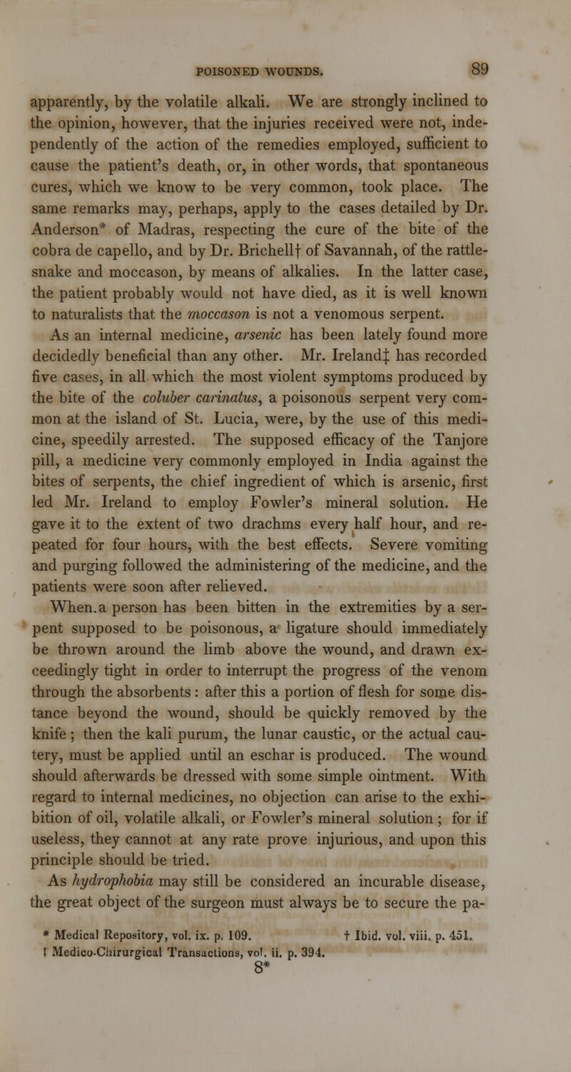 apparently, by the volatile alkali. We are strongly inclined to the opinion, however, that the injuries received were not, inde- pendently of the action of the remedies employed, sufficient to cause the patient's death, or, in other words, that spontaneous cures, which we know to be very common, took place. The same remarks may, perhaps, apply to the cases detailed by Dr. Anderson* of Madras, respecting the cure of the bite of the cobra de capello, and by Dr. Brichellf of Savannah, of the rattle- snake and moccason, by means of alkalies. In the latter case, the patient probably would not have died, as it is well known to naturalists that the moccason is not a venomous serpent. As an internal medicine, arsenic has been lately found more decidedly beneficial than any other. Mr. Ireland^ has recorded five cases, in all which the most violent symptoms produced by the bite of the coluber carinatus, a poisonous serpent very com- mon at the island of St. Lucia, were, by the use of this medi- cine, speedily arrested. The supposed efficacy of the Tanjore pill, a medicine very commonly employed in India against the bites of serpents, the chief ingredient of which is arsenic, first led Mr. Ireland to employ Fowler's mineral solution. He gave it to the extent of two drachms every half hour, and re- peated for four hours, with the best effects. Severe vomiting and purging followed the administering of the medicine, and the patients were soon after relieved. When, a person has been bitten in the extremities by a ser- pent supposed to be poisonous, a ligature should immediately be thrown around the limb above the wound, and drawn ex- ceedingly tight in order to interrupt the progress of the venom through the absorbents : after this a portion of flesh for some dis- tance beyond the wound, should be quickly removed by the knife ; then the kali purum, the lunar caustic, or the actual cau- tery, must be applied until an eschar is produced. The wound should afterwards be dressed with some simple ointment. With regard to internal medicines, no objection can arise to the exhi- bition of oil, volatile alkali, or Fowler's mineral solution ; for if useless, they cannot at any rate prove injurious, and upon this principle should be tried. As hydrophobia may still be considered an incurable disease, the great object of the surgeon must always be to secure the pa- * Medical Repository, vol. ix. p. 109. t Ibid. vol. viii. p. 451. t Medico-Cliirurgical Transactions, vol. ii. p. 394.