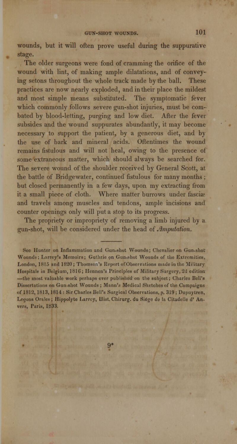 wounds, but it will often prove useful during the suppurative stage. The older surgeons were fond of cramming the orifice of the wound with lint, of making ample dilatations, and of convey- ing setons throughout the whole track made by the ball. These practices are now nearly exploded, and in their place the mildest and most simple means substituted. The symptomatic fever which commonly follows severe gun-shot injuries, must be com- bated by blood-letting, purging and low diet. After the fever subsides and the wound suppurates abundantly, it may become necessary to support the patient, by a generous diet, and by the use of bark and mineral acids. Oftentimes the wound remains fistulous and will not heal, owing to the presence of some extraneous matter, which should always be searched for. The severe wound of the shoulder received by General Scott, at the battle of Bridgewater, continued fistulous for many months ; but closed permanently in a few days, upon my extracting from it a small piece of cloth. Where matter burrows under fasciae and travels among muscles and tendons, ample incisions and counter openings only will put a stop to its progress. The propriety or impropriety of removing a limb injured by a gun-shot, will be considered under the head of imputation. See Hunter on Inflammation and Gun-shot Wounds; Chevalier on Gun-shot Wounds; Larrey's Memoirs; Guthrie on Gun-shot Wounds of the Extremities. London, 1815 and 1820; Thomson's Report ofObservations made in the Military Hospitals in Belgium, 1816; Hennen's Principles of Military Surgery, 2J edition —the most valuable work perhaps ever published on the subject; Charles Bell's Dissertations on Gun-shot Wounds ; Mann's Medical Sketches of the Campaigns of 1812,1813,1814 : Sir Charles Bell's Surgical Observations, p. 319 ; Dupuy tren, Legons Orales ; Hippolyte Larrcy, Hist. Chirurg. du Si6ge de la Citadelle d' An- vers, Paris, 1833.