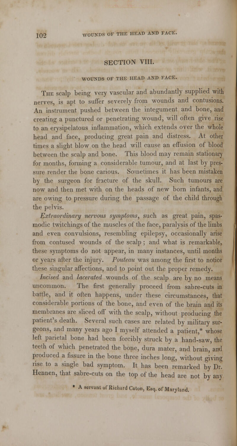 SECTION VIII. WOUNDS OF THE HEAD AND FACE. The scalp being very vascular and abundantly supplied with nerves, is apt to suffer severely from wounds and contusions. An instrument pushed between the integument and bone, and creating a punctured or penetrating wound, will often give rise to an erysipelatous inflammation, which extends over the whole head and face, producing great pain and distress. At other times a slight blow on the head will cause an effusion of blood between the scalp and bone. This blood may remain stationary for months, forming a considerable tumour, and at last by pres- sure render the bone carious. Sometimes it has been mistaken by the surgeon for fracture of the skull. Such tumours are now and then met with on the heads of new born infants, and are owing to pressure during the passage of the child through the pelvis. Extraordinary nervous symptoms, such as great pain, spas- modic twitchings of the muscles of the face, paralysis of the limbs and even convulsions, resembling epilepsy, occasionally arise from contused wounds of the scalp ; and what is remarkable, these symptoms do not appear, in many instances, until months or years after the injury. Pouteau was among the first to notice these singular affections, and to point out the proper remedy. Incised and lacerated wounds of the scalp are by no means uncommon. The first generally proceed from sabre-cuts in battle, and it often happens, under these circumstances, that considerable portions of the bone, and even of the brain and its membranes are sliced off with the scalp, without producing the patient's death. Several such cases are related by military sur- geons, and many years ago I myself attended a patient,* whose left parietal bone had been forcibly struck by a hand-saw, the teeth of which penetrated the bone, dura mater, and brain, and produced a fissure in the bone three inches long, without giving rise to a single bad symptom. It has been remarked by Dr. Hennen, that sabre-cuts on the top of the head are not by any * A servant of Richard Caton, Esq. of Maryland.