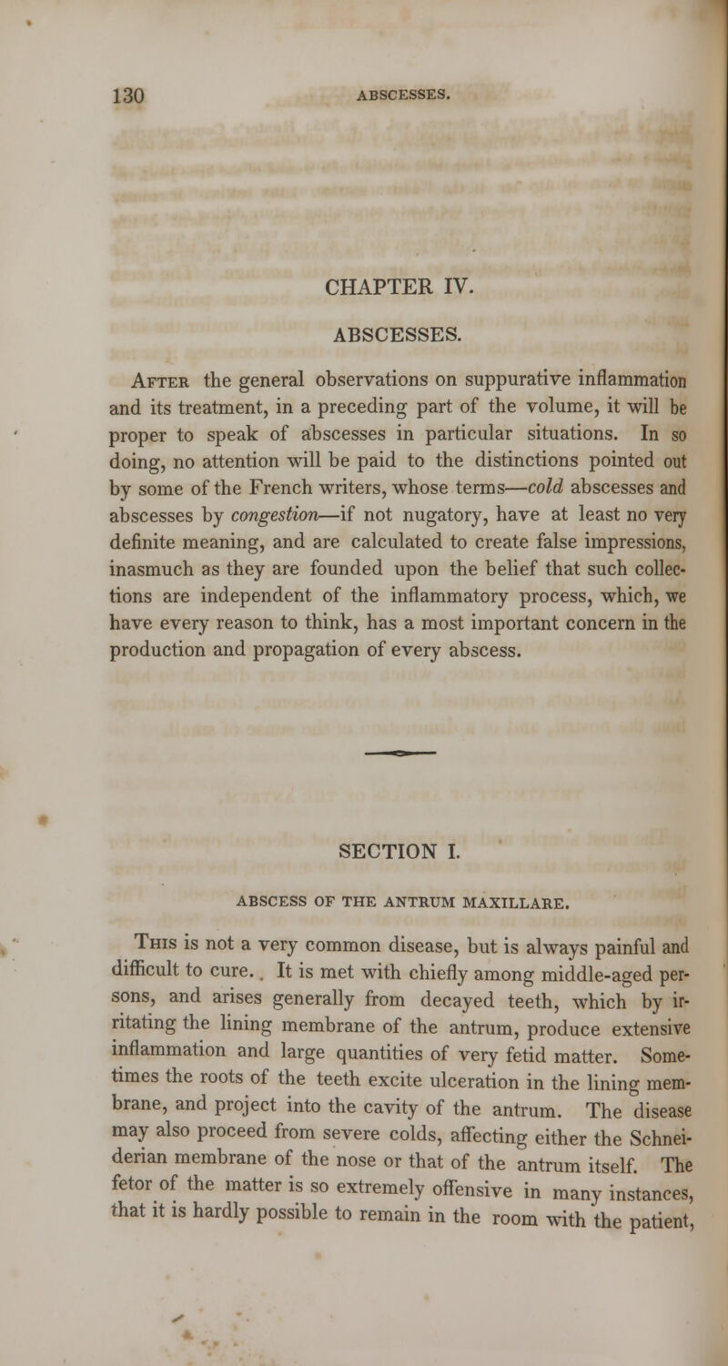 CHAPTER IV. ABSCESSES. After the general observations on suppurative inflammation and its treatment, in a preceding part of the volume, it will be proper to speak of abscesses in particular situations. In so doing, no attention will be paid to the distinctions pointed out by some of the French writers, whose terms—cold abscesses and abscesses by congestion—if not nugatory, have at least no very definite meaning, and are calculated to create false impressions, inasmuch as they are founded upon the belief that such collec- tions are independent of the inflammatory process, which, we have every reason to think, has a most important concern in the production and propagation of every abscess. SECTION I. ABSCESS OF THE ANTRUM MAXILLARE. This is not a very common disease, but is always painful and difficult to cure.. It is met with chiefly among middle-aged per- sons, and arises generally from decayed teeth, which by ir- ritating the lining membrane of the antrum, produce extensive inflammation and large quantities of very fetid matter. Some- times the roots of the teeth excite ulceration in the lining mem- brane, and project into the cavity of the antrum. The disease may also proceed from severe colds, affecting either the Schnei- derian membrane of the nose or that of the antrum itself. The fetor of the matter is so extremely offensive in many instances, that it is hardly possible to remain in the room with the patient,