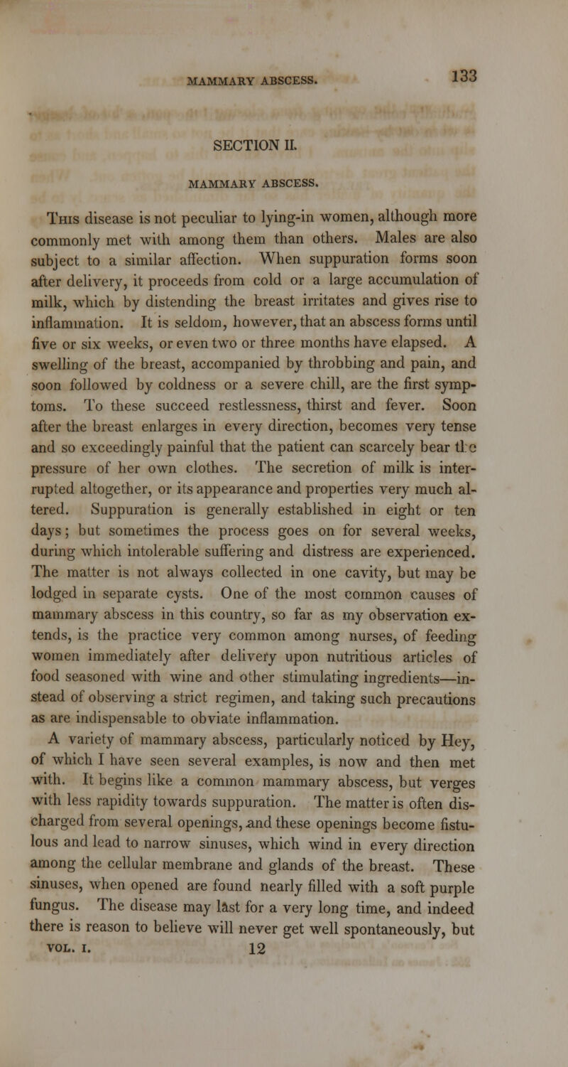 SECTION II. MAMMARY ABSCESS. This disease is not peculiar to lying-in women, although more commonly met with among them than others. Males are also subject to a similar affection. When suppuration forms soon after delivery, it proceeds from cold or a large accumulation of milk, which by distending the breast irritates and gives rise to inflammation. It is seldom, however, that an abscess forms until five or six weeks, or even two or three months have elapsed. A swelling of the breast, accompanied by throbbing and pain, and soon followed by coldness or a severe chill, are the first symp- toms. To these succeed restlessness, thirst and fever. Soon after the breast enlarges in every direction, becomes very tense and so exceedingly painful that the patient can scarcely bear tl:e pressure of her own clothes. The secretion of milk is inter- rupted altogether, or its appearance and properties very much al- tered. Suppuration is generally established in eight or ten days; but sometimes the process goes on for several weeks, during which intolerable suffering and distress are experienced. The matter is not always collected in one cavity, but may be lodged in separate cysts. One of the most common causes of mammary abscess in this country, so far as my observation ex- tends, is the practice very common among nurses, of feeding women immediately after delivery upon nutritious articles of food seasoned with wine and other stimulating ingredients—in- stead of observing a strict regimen, and taking such precautions as are indispensable to obviate inflammation. A variety of mammary abscess, particularly noticed by Hey, of which I have seen several examples, is now and then met with. It begins like a common mammary abscess, but verges with less rapidity towards suppuration. The matter is often dis- charged from several openings, and these openings become fistu- lous and lead to narrow sinuses, which wind in every direction among the cellular membrane and glands of the breast. These sinuses, when opened are found nearly filled with a soft purple fungus. The disease may last for a very long time, and indeed there is reason to believe will never get well spontaneously, but VOL. I. 12