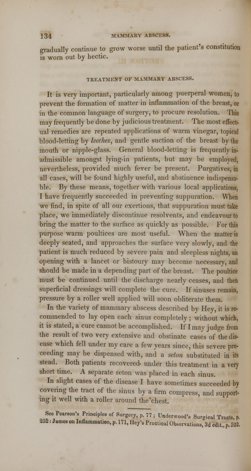 gradually continue to grow worse until the patient's constitution is worn out by hectic. TREATMENT OF MAMMARY ABSCESS. It is very important, particularly among puerperal women, to prevent the formation of matter in inflammation of the breast, or in the common language of surgery, to procure resolution. This may frequently be done by judicious treatment. The most effect- ual remedies are repeated applications of warm vinegar, topical blood-letting by leeches, and gentle suction of the breast by the mouth or nipple-glass. General blood-letting is frequently in- admissible amongst lying-in patients, but may be employed, nevertheless, provided much fever be present. Purgatives, in all cases, will be found highly useful, and abstinence indispensa- ble. By these means, together with various local applications, I have frequently succeeded in preventing suppuration. When we find, in spite of all our exertions, that suppuration must take place, we immediately discontinue resolvents, and endeavour to bring the matter to the surface as quickly as possible. For this purpose warm poultices are most useful. When the matter is deeply seated, and approaches the surface very slowly, and the patient is much reduced by severe pain and sleepless nights, an opening with a lancet or bistoury may become necessary, and should be made in a depending part of the breast. The poultice must be continued until the discharge nearly ceases, and then superficial dressings will complete the cure. If sinuses remain, pressure by a roller well applied will soon obliterate them. In the variety of mammary abscess described by Hey, it is re- commended to lay open each sinus completely; without which, it is stated, a cure cannot be accomplished. If I may judge from the result of two very extensive and obstinate cases of the dis- ease which fell under my care a few years since, this severe pro- ceeding may be dispensed with, and a seton substituted in its stead. Both patients recovered* under this treatment in a very short time. A separate seton was placed in each sinus. In slight cases of the disease I have sometimes succeeded by covering the tract of the sinus by a firm compress, and support- ing it well with a roller around the chest. See Pearson's Principles of Surgery, p. 77 j Underwood's Surgical Tracts, p. 252: James on Inflammation, p. 171, Hey's Practical Observations, 3d edit., p. 522.