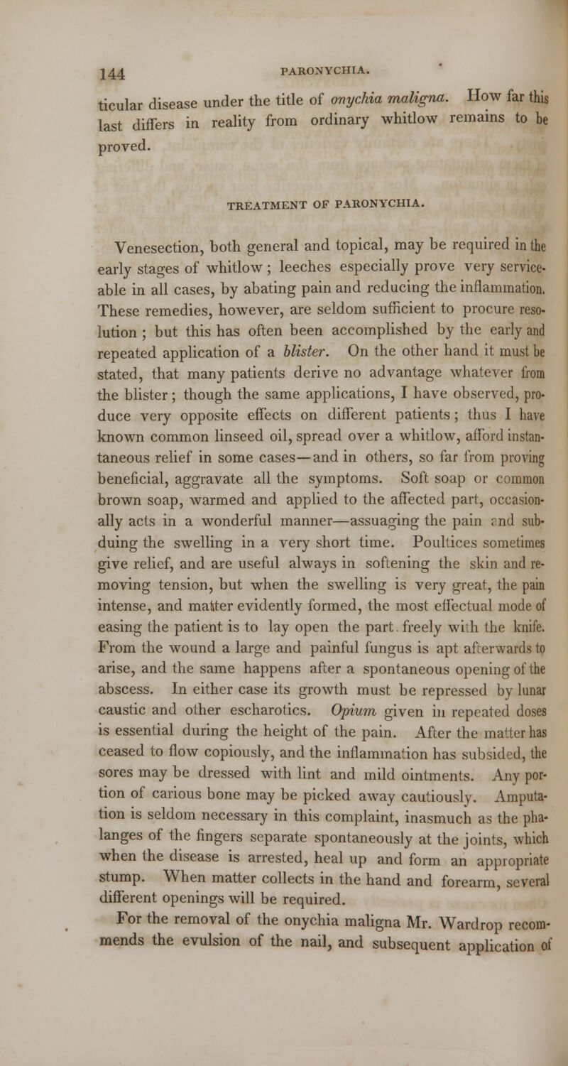 244 PARONYCHIA. ticular disease under the title of onychia maligna. How far this last differs in reality from ordinary whitlow remains to be proved. TREATMENT OF PARONYCHIA. Venesection, both general and topical, may be required in the early stages of whitlow ; leeches especially prove very service- able in all cases, by abating pain and reducing the inflammation. These remedies, however, are seldom sufficient to procure reso- lution ; but this has often been accomplished by the early and repeated application of a blister. On the other hand it must be stated, that many patients derive no advantage whatever from the blister; though the same applications, I have observed, pro- duce very opposite effects on different patients; thus I have known common linseed oil, spread over a whitlow, afford instan- taneous relief in some cases—and in others, so far from proving beneficial, aggravate all the symptoms. Soft soap or common brown soap, warmed and applied to the affected part, occasion- ally acts in a wonderful manner—assuaging the pain rnd sub- duing the swelling in a very short time. Poultices sometimes give relief, and are useful always in softening the skin and re- moving tension, but when the swelling is very great, the pain intense, and matter evidently formed, the most effectual mode of easing the patient is to lay open the part, freely with the knife. From the wound a large and painful fungus is apt afterwards to arise, and the same happens after a spontaneous opening of the abscess. In either case its growth must be repressed by lunar caustic and other escharotics. Opium given in repeated doses is essential during the height of the pain. After the matter has ceased to flow copiously, and the inflammation has subsided, the sores may be dressed with lint and mild ointments. Any por- tion of carious bone may be picked away cautiously. Amputa- tion is seldom necessary in this complaint, inasmuch as the pha- langes of the fingers separate spontaneously at the joints, which when the disease is arrested, heal up and form an appropriate stump. When matter collects in the hand and forearm, several different openings will be required. For the removal of the onychia maligna Mr. Wardrop recom- mends the evulsion of the nail, and subsequent application of