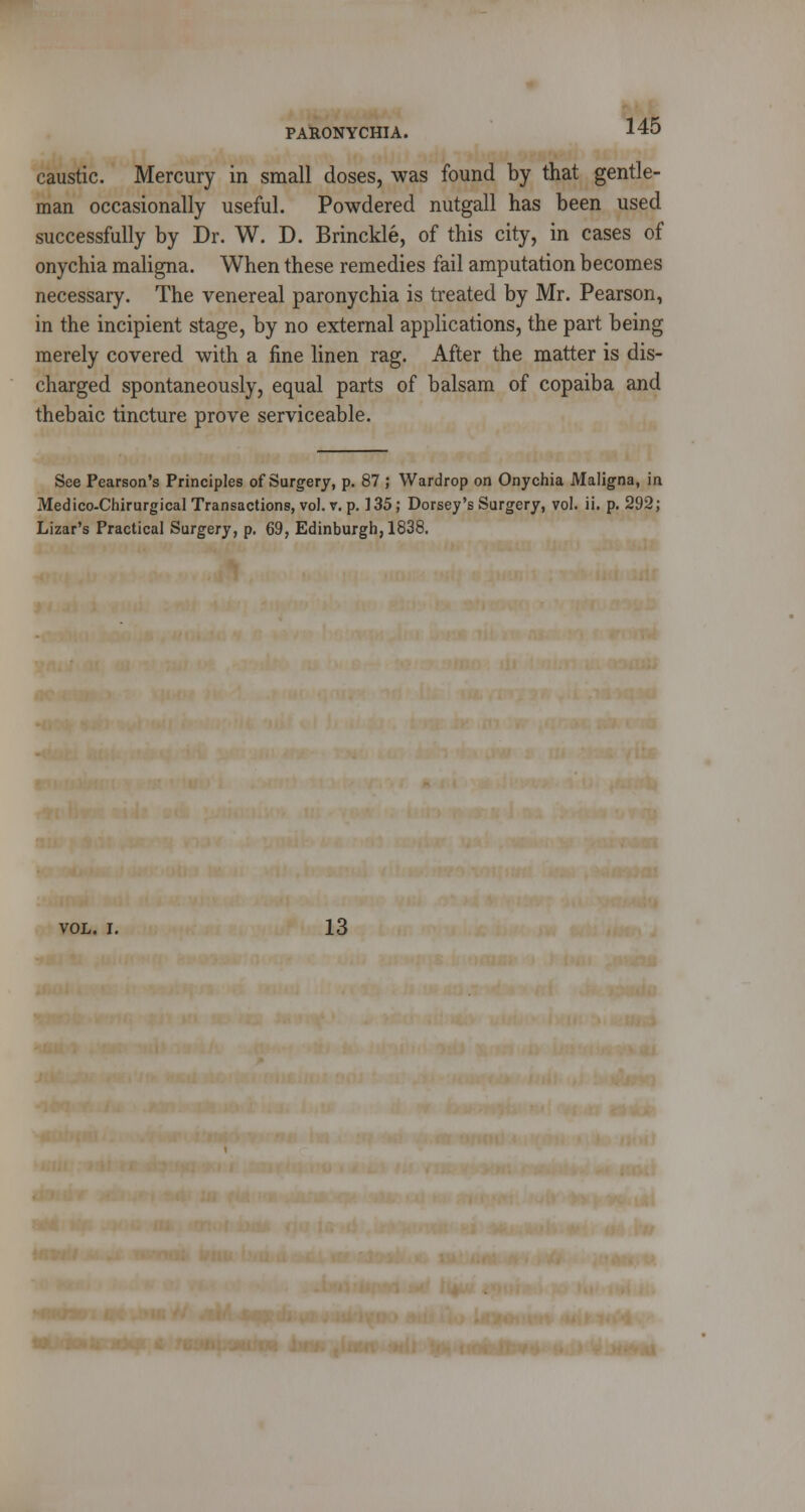 caustic. Mercury in small doses, was found by that gentle- man occasionally useful. Powdered nutgall has been used successfully by Dr. W. D. Brinckle, of this city, in cases of onychia maligna. When these remedies fail amputation becomes necessary. The venereal paronychia is treated by Mr. Pearson, in the incipient stage, by no external applications, the part being merely covered with a fine linen rag. After the matter is dis- charged spontaneously, equal parts of balsam of copaiba and thebaic tincture prove serviceable. See Pearson's Principles of Surgery, p. 87 ; Wardrop on Onychia Maligna, in Medico-Chirurgical Transactions, vol. v. p. 135; Dorsey's Surgery, vol. ii. p. 292; Lizar's Practical Surgery, p. 69, Edinburgh, 1838. VOL. I. 13