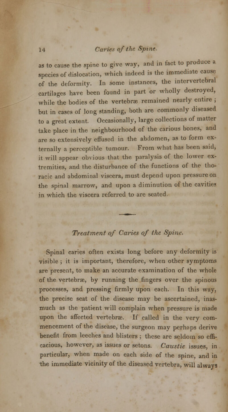 as to cause the spine to give way, and in fact to produce a species of dislocation, which indeed is the immediate cause of the deformity. In some instances, the intervertebral cartilages have been found in part or wholly destroyed, while the bodies of the vertebras remained nearly entire ; but in cases of long standing, both are commonly diseased to a great extent. Occasionally, large collections of matter take place in the neighbourhood of the carious bones, and are so extensively effused in the abdomen, as to form ex- ternally a perceptible tumour. From what has been said, it will appear obvious that the paralysis of the lower ex- tremities, and the disturbance of the functions of the tho- racic and abdominal viscera, must depend upon pressure on the spinal marrow, and upon a diminution of the cavities in which the viscera referred to are seated Treatment of Caries of the Spine. Spinal caries often exists long before any deformity is visible ; it is important, therefore, when other symptoms are present, to make an accurate examination of the whole of the vertebras, by running the fingers over the spinous processes, and pressing firmly upon each. In this way, the precise seat of the disease may be ascertained, inas- much as the patient will complain when pressure is made upon the affected vertebras. If called in the very com- mencement of the disease, the surgeon may perhaps derive benefit from leeches and blisters ; these are seldom so effi- cacious, however, as issues or setons. Caustic issues, in particular, when made on each side of the spine, and in the immediate vicinity of the diseased vertebra, will always