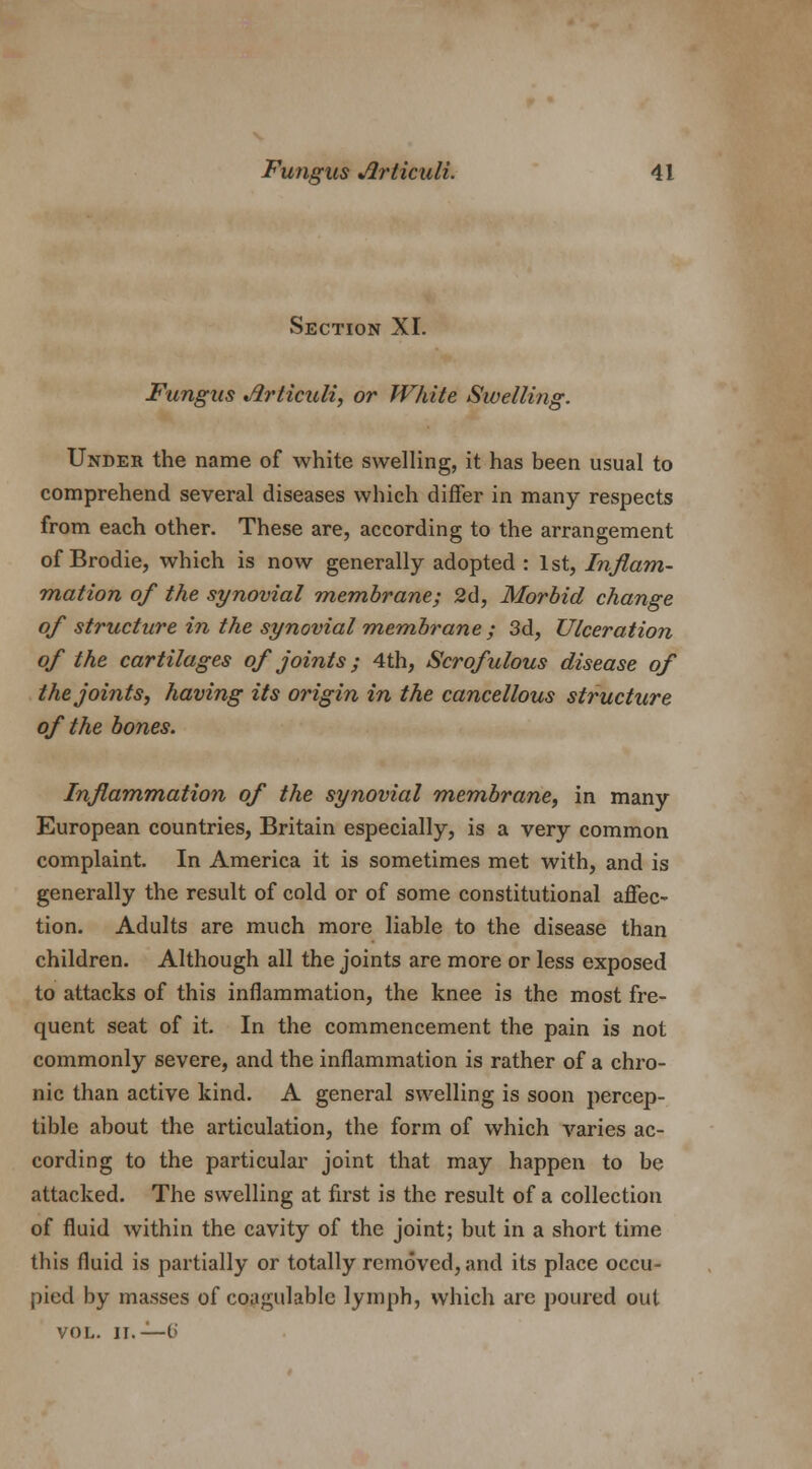 Section XI. Fungus Jirticuli, or White Swelling. Under the name of white swelling, it has been usual to comprehend several diseases which differ in many respects from each other. These are, according to the arrangement of Brodie, which is now generally adopted : 1st, Inflam- mation of the synovial membrane; 2d, Morbid change of structure in the synovial membrane ; 3d, Ulceration of the cartilages of joints; 4th, Scrofulous disease of the joints, having its origin in the cancellous structure of the bones. Inflammation of the synovial membrane, in many European countries, Britain especially, is a very common complaint. In America it is sometimes met with, and is generally the result of cold or of some constitutional affec- tion. Adults are much more liable to the disease than children. Although all the joints are more or less exposed to attacks of this inflammation, the knee is the most fre- quent seat of it. In the commencement the pain is not commonly severe, and the inflammation is rather of a chro- nic than active kind. A general swelling is soon percep- tible about the articulation, the form of which varies ac- cording to the particular joint that may happen to be attacked. The swelling at first is the result of a collection of fluid within the cavity of the joint; but in a short time this fluid is partially or totally removed, and its place occu- pied by masses of coagulable lymph, which are poured out vol. ii.— 6